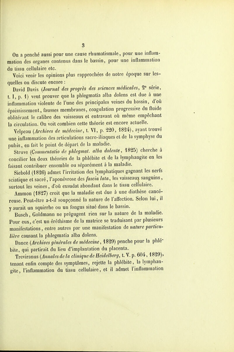 On a penché aussi pour une cause rhumatismale, pour une inflam- mation des organes contenus dans le bassin, pour une inflammation du lissu cellulaire etc. Voici venir les opinions plus rapprochées de notre époque sur les- quelles on discute encore : David Davis {Journal des progrès des sciences médicales, 2« série, t. I, p. 4) veut prouver que la phlegmatia alba dolens est due à une inflammation violente de l'une des principales veines du bassin, d'où épaississement, fausses membranes, coagulation progressive du^fluide oblitérant le calibre des vaisseaux et entravant où même empêchant la circulation. On voit combien cette théorie est encore actuelle. Velpeau {Archives de médecine, t. VI, p. 220, 1824), ayant trouvé une inflammation des articulations sacro-iliaques et de la symphyse du pubis, en fait le point de départ de la maladie. Struve {Commentatio de phlegmat. alba dolente, 4825) cherche à concilier les deux théories de la phlébite et de la lymphangite en les faisant contribuer ensemble ou séparément à la maladie. Siebold (4826) admet l'irritation des lymphatiques gagnant les nerfs sciatique et sacré, l'aponévrose des fascia lata, les vaisseauîi sanguins, surtout les veines, d'où exsudât abondant dans le tissu cellulaire. Ammon (4827) croit que la maladie est due à une dialhèse cancé- reuse. Peut-être a-t-il soupçonné la nature de l'affection. Selon lui, il y aurait un squirrhe ou un fongus situé dans le bassin. Busch, Goldmann ne prégugent rien sur la nature de la maladie. Pour eux, c'est un éréthisme de la matrice se traduisant par plusieurs manifestations, entre autres par une manifestation de nature particu- lière causant la phlegmatia alba dolens. Dance {Archives générales de médecine, 4829) penche pour la phlé- bite, qui partirait du lieu d'implantation du placenta. Treviranus {Annales de la clinique de Heidelherg, t. V. p. 604, 4829), tenant enfin compte des symptômes, rejette la phlébite, la lymphan- gite, l'inflammation du tissu cellulaire, et il admet l'inflammation