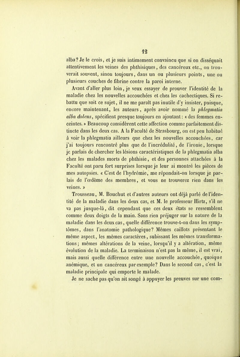 alba? Je le crois, et je suis intimement convaincu que si on disséquait attentivement les veines des phthisiques, des cancéreux etc., on trou- verait souvent, sinon toujours, dans un ou plusieurs points, une ou plusieurs couches de fibrine contre la paroi interne. Avant d'aller plus loin, je veux essayer de prouver l'identité de la maladie chez les nouvelles accouchées et chez les cachectiques. Si re- battu que soit ce sujet, il ne me paraît pas inutile d'y insister, puisque, encore maintenant, les auteurs, après avoir nommé la phlegmalia alba dolens, spécifient presque toujours en ajoutant: (cdes femmes en- ceintes. » Beaucoup considèrent cette affection comme parfaitement dis- tincte dans les deux cas. A la Faculté de Strasbourg, on est peu habitué à voir la phlegmatia ailleurs que chez les nouvelles accouchées, car j'ai toujours rencontré plus que de l'incrédulité, de l'ironie, lorsque je parlais de chercher les lésions caractéristiques de la phlegmatia alba chez les malades morts de phthisie, et des personnes attachées à la Faculté ont paru fort surprises lorsque je leur ai montré les pièces de mes autopsies. « C'est de l'hydrémie, me répondait-on lorsque je par- lais de l'œdème des membres, et vous ne trouverez rien dans les veines. » Trousseau, M. Bouchut et d'autres auteurs ont déjà parlé de l'iden- tité de la maladie dans les deux cas, et M. le professeur Hirtz, s'il ne va pas jusque-là, dit cependant que ces deux états se ressemblent comme deux doigts de la main. Sans rien préjuger sur la nature de la maladie dans les deux cas, quelle différence trouve-t-on dans les symp- tômes, dans l'anatomie pathologique? Mêmes caillots présentant le même aspect, les mêmes caractères, subissant les mêmes transforma- tions; mêmes altérations de la veine, lorsqu'il y a altération, même évolution de la maladie. La terminaison n'est pas la même, il est vrai, mais aussi quelle différence entre une nouvelle accouchée, quoique anémique, et un cancéreux par exemple? Dans le second cas, c'est la maladie principale qui emporte le malade. Je ne sache pas qu'on ait songé à appuyer les preuves sur une com-