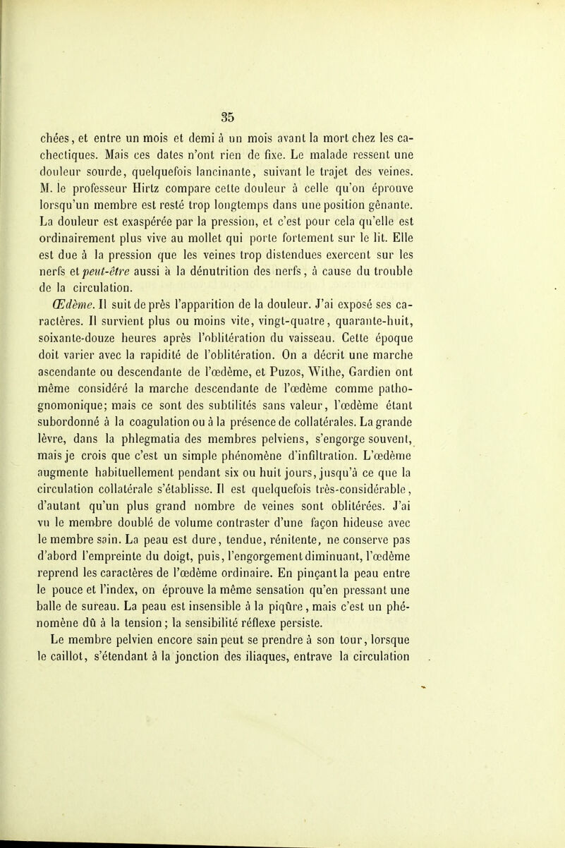 chées, et entre un mois et demi à un mois avant la mort chez les ca- chectiques. Mais ces dates n'ont rien de fixe. Le malade ressent une douleur sourde, quelquefois lancinante, suivant le trajet des veines. M. le professeur Hirtz compare cette douleur à celle qu'on éprouve lorsqu'un membre est resté trop longtemps dans une position gênante. La douleur est exaspérée par la pression, et c'est pour cela qu'elle est ordinairement plus vive au mollet qui porte fortement sur le lit. Elle est due à la pression que les veines trop distendues exercent sur les nerfs peut-être aussi à la dénutrition des nerfs, à cause du trouble de la circulation. Œdème. Il suit de près l'apparition de la douleur. J'ai exposé ses ca- ractères. Il survient plus ou moins vite, vingt-quatre, quarante-huit, soixante-douze heures après l'oblitération du vaisseau. Cette époque doit varier avec la rapidité de l'oblitération. On a décrit une marche ascendante ou descendante de l'œdème, et Puzos, Wilhe, Gardien ont même considéré la marche descendante de l'œdème comme patho- gnomonique; mais ce sont des subtilités sans valeur, l'œdème étant subordonné à la coagulation ou à la présence de collatérales. La grande lèvre, dans la phlegmatia des membres pelviens, s'engorge souvent, mais je crois que c'est un simple phénomène d'infiltration. L'œdème augmente habituellement pendant six ou huit jours, jusqu'à ce que la circulation collatérale s'établisse. Il est quelquefois très-considérable, d'autant qu'un plus grand nombre de veines sont oblitérées. J'ai vu le membre doublé de volume contraster d'une façon hideuse avec le membre sain. La peau est dure, tendue, rénitente, ne conserve pas d'abord l'empreinte du doigt, puis, l'engorgement diminuant, l'œdème reprend les caractères de l'œdème ordinaire. En pinçant la peau entre le pouce et l'index, on éprouve la même sensation qu'en pressant une balle de sureau. La peau est insensible à la piqûre, mais c'est un phé- nomène dû à la tension; la sensibilité réflexe persiste. Le membre pelvien encore sain peut se prendre à son tour, lorsque le caillot, s'étendant à la jonction des iliaques, entrave la circulation