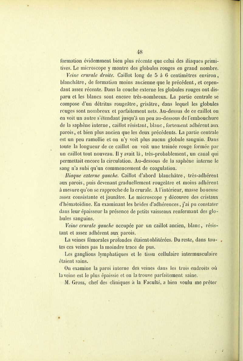 formation évidemment bien plus récente que celui des iliaques primi- tives. Le microscope y montre des globules rouges en grand nombre. Veine crurale droite. Caillot long de 5 à 6 centimètres environ, blanchâtre, de formation moins ancienne que le précédent, et cepen- dant assez récente. Dans la couche externe les globules rouges ont dis- paru et les blancs sont encore très-nombreux. La partie centrale se compose d'un détritus rougeâtre, grisâtre, dans lequel les globules rouges sont nombreux et parfaitement nets. Au-dessus de ce caillot on en voit un autre s'étendant jusqu'à un peu au-dessous de l'embouchure de la saphène interne, caillot résistant, blanc, fortement adhérent aux parois, et bien plus ancien que les deux précédents. La partie centrale est un peu ramollie et on n'y voit plus aucun globule sanguin. Dans toute la longueur de ce caillot on voit une traînée rouge formée par un caillot tout nouveau. Il y avait là, très-probablement, un canal qui permettait encore la circulation. Au-dessous de la saphène interne le sang n'a subi qu'un commencement de coagulation. Iliaque externe gauche. Caillot d'abord blanchâtre, très-adhérent aux parois, puis devenant graduellement rougeâtre et moins adhérent à mesure qu'on se rapproche de la crurale. A l'intérieur, masse boueuse assez consistante et jaunâtre. Le microscope y découvre des cristaux d'hématoïdine. En examinant les brides d'adhérences, j'ai pu constater dans leur épaisseur la présence de petits vaisseaux renfermant des glo- bules sanguins. Veine crurale gauche occupée par un caillot ancien, blanc, résis- tant et assez adhérent aux parois. La veines fémorales profondes étaient oblitérées. Du reste, dans tou- , tes ces veines pas la moindre trace de pus. Les ganglions lymphatiques et le tissu cellulaire intermusculaire étaient sains. On examine la paroi interne des veines dans les trois endroits où la veine est le plus épaissie et on la trouve parfaitement saine. M. Gross, chef des cliniques à la Faculté, a bien voulu me prêter