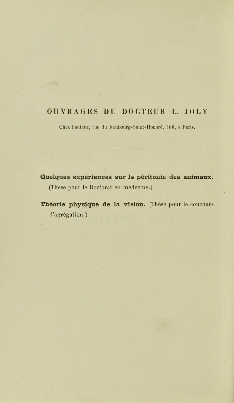 OUVRAGES DU DOCTEUR L. JOLY Chez l’auteur^ rue du Faubourg-Saiiit-Honoré, 160^ à Paris. Quelques expériences sur la péritonie des animaux. (Thèse pour le Doctorat en médecine.) Théorie physique de la vision. (Thèse pour le concours d’agrégation.)