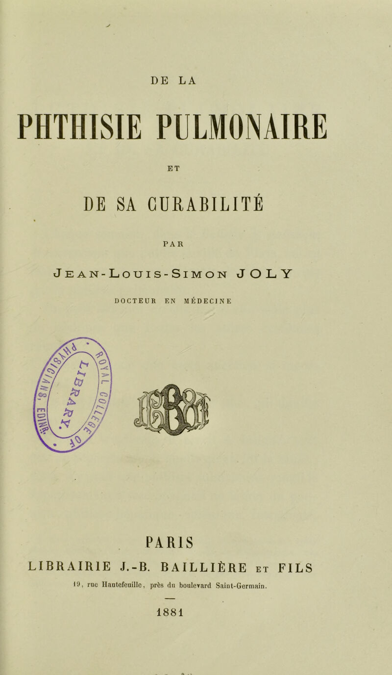 PHTHISIE PULMONAIRE ET DE SA CURABILITE PAR Je an-Louis-Simon JOLY DOCTEUR EN MÉDECINE PARIS LIBRAIRIE J.-B. BAILLIÈRE et FILS 19, rue Hautefeuille, près du boulevard Saint-Germain. 1881