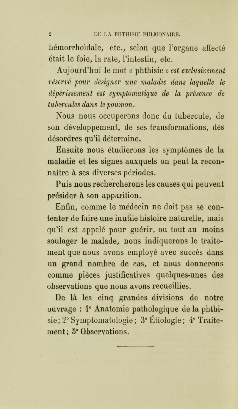 liémorrhoïdale, etc., selon que Forgane affecté était le foie, la rate, Fintestin, etc. Aujourd’hui le mot « phthisie )) est exclusivement réservé pour désigner une maladie dans laquelle le dépérissement est symptomatique de la présence de tubercules dans le poumon. Nous nous occuperons donc du tubercule, de son développement, de ses transformations, des désordres qu’il détermine. Ensuite nous étudierons les symptômes de la maladie et les signes auxquels on peut la recon- naître à ses diverses périodes. Puis nous rechercherons les causes qui peuvent présider à son apparition. Enfin, comme le médecin ne doit pas se con- tenter de faire une inutile histoire naturelle, mais qu’il est appelé pour guérir, ou tout au moins soulager le malade, nous indiquerons le traite- ment que nous avons employé avec succès dans un grand nombre de cas, et nous donnerons comme pièces justificatives quelques-unes des observations que nous avons recueillies. De là les cinq grandes divisions de notre ouvrage : 1° Anatomie pathologique de la phthi- sie; 2^ Symptomatologie; 3” Étiologie; 4 Traite- ment; 5” Observations.