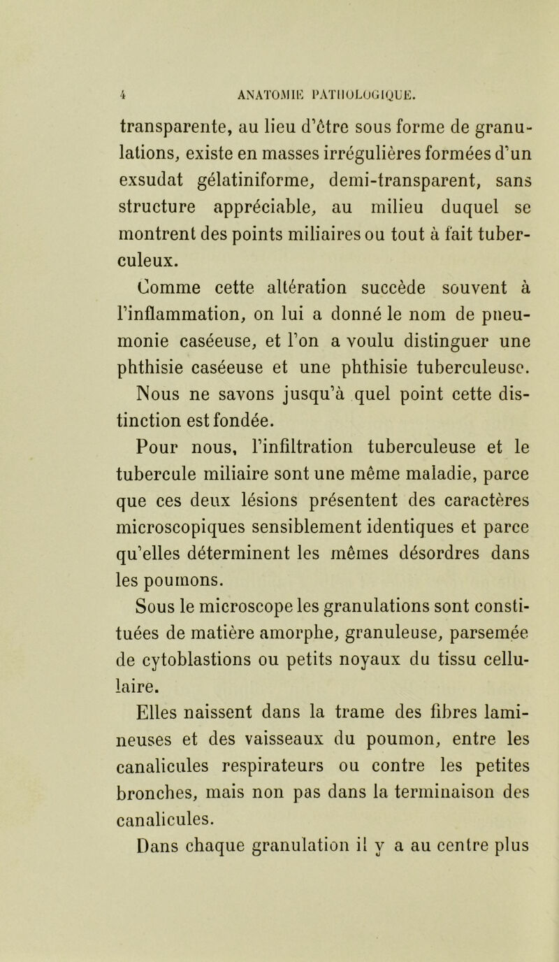 transparente, au lieu d’ôtre sous forme de granu- lations, existe en masses irrégulières formées d’un exsudât gélatiniforme, demi-transparent, sans structure appréciable, au milieu duquel se montrent des points miliaires ou tout à fait tuber- culeux. Comme cette altération succède souvent à l’inflammation, on lui a donné le nom de pneu- monie caséeuse, et l’on a voulu distinguer une phthisie caséeuse et une phthisie tuberculeuse. Nous ne savons jusqu’à quel point cette dis- tinetion est fondée. Pour nous, l’infiltration tuberculeuse et le tubercule miliaire sont une même maladie, parce que ces deux lésions présentent des caractères microscopiques sensiblement identiques et parce qu’elles déterminent les mêmes désordres dans les poumons. Sous le microscope les granulations sont consti- tuées de matière amorphe, granuleuse, parsemée de cytoblastions ou petits noyaux du tissu eellu- laire. Elles naissent dans la trame des fibres lami- neuses et des vaisseaux du poumon, entre les canalicules respirateurs ou contre les petites bronches, mais non pas dans la terminaison des canalicules. Dans chaque granulation il y a au centre plus