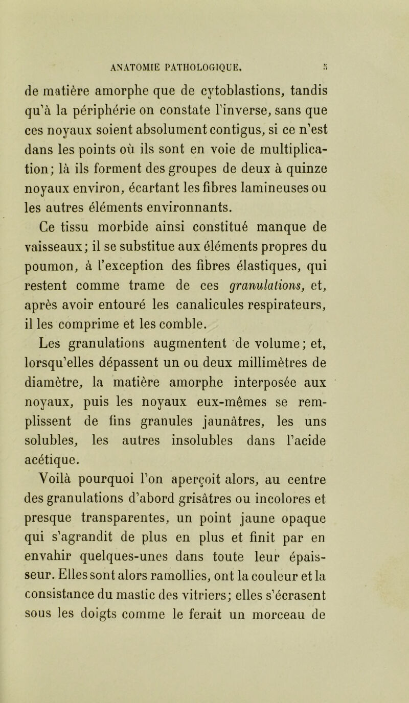 de matière amorphe que de cytoblastions, tandis qu’à la périphérie on constate l’inverse, sans que ces noyaux soient absolument contigus, si ce n’est dans les points où ils sont en voie de multiplica- tion; là ils forment des groupes de deux à quinze noyaux environ, écartant les fibres lamineuses ou les autres éléments environnants. Ce tissu morbide ainsi constitué manque de vaisseaux; il se substitue aux éléments propres du poumon, à l’exception des fibres élastiques, qui restent comme trame de ces granulations, et, après avoir entouré les canalicules respirateurs, il les comprime et les comble. Les granulations augmentent de volume; et, lorsqu’elles dépassent un ou deux millimètres de diamètre, la matière amorphe interposée aux noyaux, puis les noyaux eux-mêmes se rem- plissent de fins granules jaunâtres, les uns solubles, les autres insolubles dans l’acide acétique. Voilà pourquoi l’on aperçoit alors, au centre des granulations d’abord grisâtres ou incolores et presque transparentes, un point jaune opaque qui s’agrandit de plus en plus et finit par en envahir quelques-unes dans toute leur épais- seur. Elles sont alors ramollies, ont la couleur et la consistance du mastic des vitriers; elles s’écrasent sous les doigts comme le ferait un morceau de