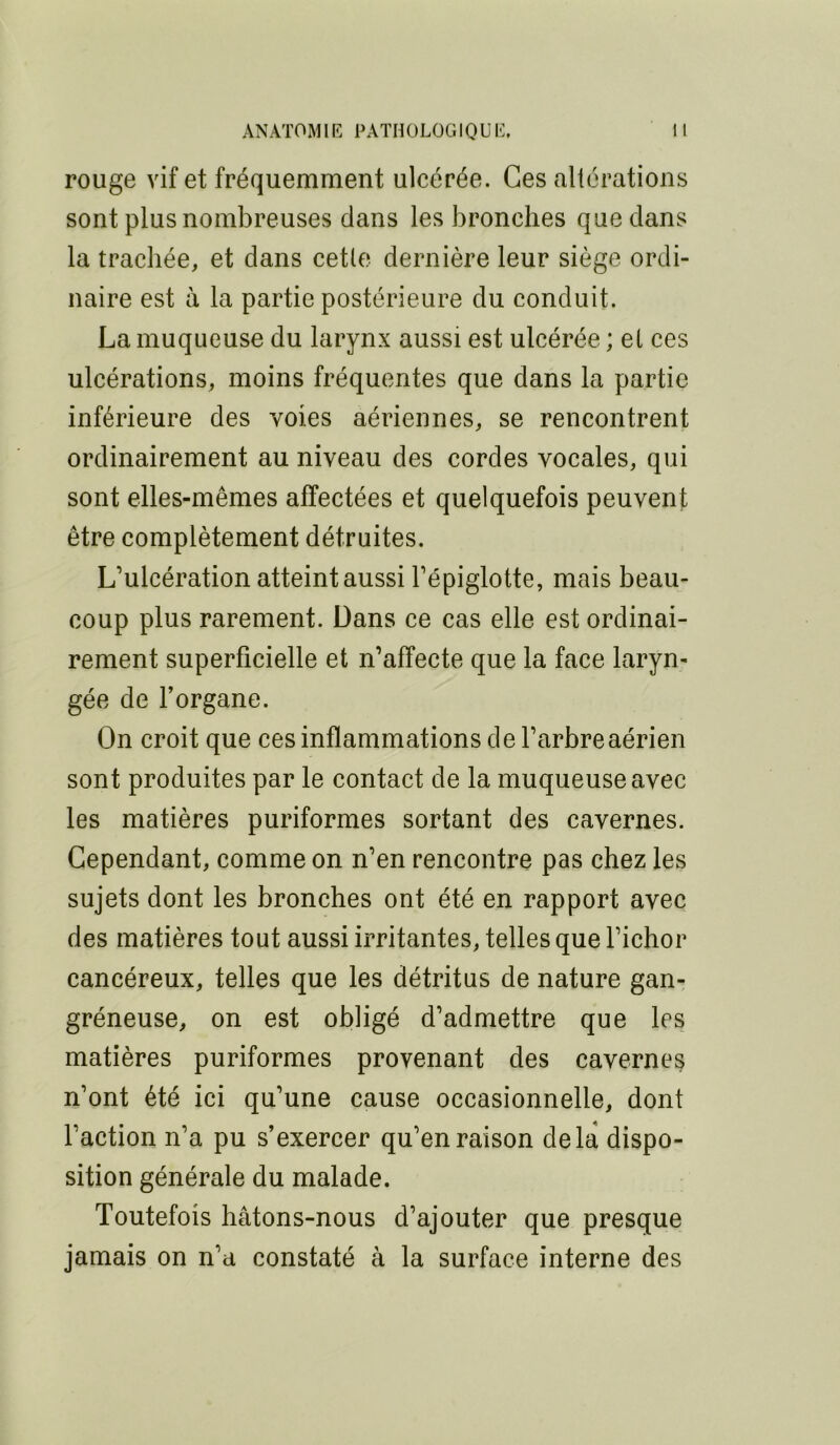 rouge vif et fréquemment ulcérée. Ces altérations sont plus nombreuses dans les bronches que dans la trachée, et dans cette dernière leur siège ordi- naire est à la partie postérieure du conduit. La muqueuse du larynx aussi est ulcérée ; et ces ulcérations, moins fréquentes que dans la partie inférieure des voies aériennes, se rencontrent ordinairement au niveau des cordes vocales, qui sont elles-mêmes affectées et quelquefois peuvent être complètement détruites. L’ulcération atteint aussi l’épiglotte, mais beau- coup plus rarement. Dans ce cas elle est ordinai- rement superficielle et n’affecte que la face laryn- gée de Forgane. On croit que ces inflammations de l’arbre aérien sont produites par le contact de la muqueuse avec les matières puriformes sortant des cavernes. Cependant, comme on n’en rencontre pas chez les sujets dont les bronches ont été en rapport avec des matières tout aussi irritantes, telles que l’ichor cancéreux, telles que les détritus de nature gan^ gréneuse, on est obligé d’admettre que les matières puriformes provenant des cavernes n’ont été ici qu’une cause occasionnelle, dont Faction n’a pu s’exercer qu’en raison delà dispo- sition générale du malade. Toutefois hâtons-nous d’ajouter que presque jamais on n’a constaté à la surface interne des