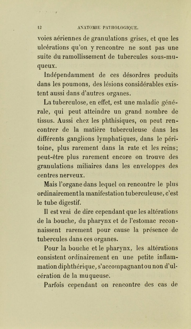 f 12 ANATOMIK PATHOLOGIQUE. voies aériennes de granulations grises, et que les ulcérations qu'on y rencontre ne sont pas une suite du ramollissement de tubercules sous-mu- queux. Indépendamment de ces désordres produits dans les poumons, des lésions considérables exis- tent aussi dans d’autres organes. La tuberculose, en effet, est une maladie géné- rale, qui peut atteindre un grand nombre de tissus. Aussi chez les phthisiques, on peut ren- contrer de la matière tuberculeuse dans les différents ganglions lymphatiques, dans le péri- toine, plus rarement dans la rate et les reins; peut-être plus rarement encore on trouve des granulations miliaires dans les enveloppes des centres nerveux. Mais l’organe dans lequel on rencontre le plus ordinairement la manifestation tuberculeuse, c’est le tube digestif. Il est vrai de dire cependant que les altérations de la bouche, du pharynx et de l’estomac recon- naissent rarement pour cause la présence de tubercules dans ces organes. Pour la bouche et le pharynx, les altérations consistent ordinairement en une petite inflam- mation diphthérique, s’accompagnant ou non d’ul- cération de la muqueuse. Parfois cependant on rencontre des cas de