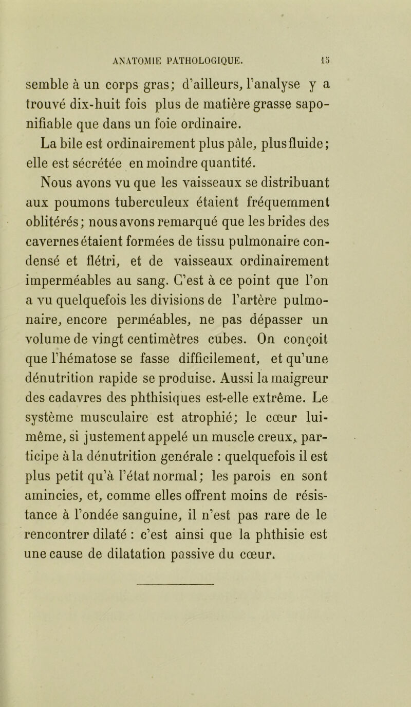 semble à un corps gras; d’ailleurs, l’analyse y a trouvé dix-huit fois plus de matière grasse sapo- nifiable que dans un foie ordinaire. La bile est ordinairement plus pâle, plus fluide; elle est sécrétée en moindre quantité. Nous avons vu que les vaisseaux se distribuant aux poumons tuberculeux étaient fréquemment oblitérés; nous avons remarqué que les brides des cavernes étaient formées de tissu pulmonaire con- densé et flétri, et de vaisseaux ordinairement imperméables au sang. C’est à ce point que l’on a vu quelquefois les divisions de l’artère pulmo- naire, encore perméables, ne pas dépasser un volume de vingt centimètres cubes. On conçoit que l’hématose se fasse difficilement, et qu’une dénutrition rapide se produise. Aussi la maigreur des cadavres des phthisiques est-elle extrême. Le système musculaire est atrophié; le cœur lui- même, si justement appelé un muscle creux„ par- ticipe à la dénutrition générale : quelquefois il est plus petit qu’à l’état normal; les parois en sont amincies, et, comme elles offrent moins de résis- tance à l’ondée sanguine, il n’est pas rare de le rencontrer dilaté : c’est ainsi que la phthisie est une cause de dilatation passive du cœur.