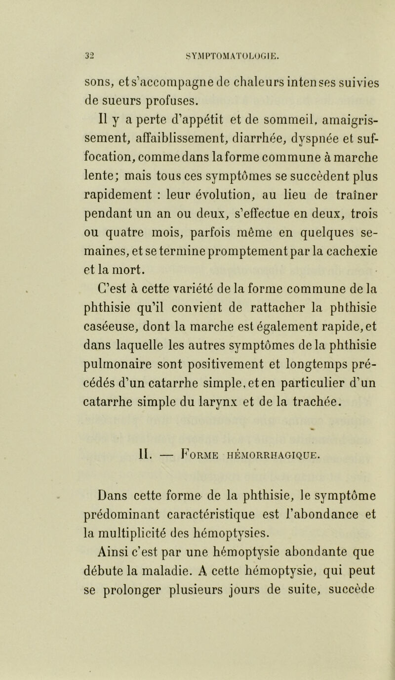 sons, et s'accompagne de chaleurs intenses suivies de sueurs profuses. 11 y a perte d'appétit et de sommeil, amaigris- sement, affaiblissement, diarrhée, dyspnée et suf- focation, comme dans la forme commune à marche lente; mais tous ces symptômes se succèdent plus rapidement : leur évolution, au lieu de traîner pendant un an ou deux, s'effectue en deux, trois ou quatre mois, parfois même en quelques se- maines, et se termine promptement par la cachexie et la mort. C'est à cette variété de la forme commune de la phthisie qu’il convient de rattacher la phthisie caséeuse, dont la marche est également rapide, et dans laquelle les autres symptômes de la phthisie pulmonaire sont positivement et longtemps pré- cédés d’un catarrhe simple, et en particulier d’un catarrhe simple du larynx et de la trachée. II. — Forme hémorrhagique. Dans cette forme de la phthisie, le symptôme prédominant caractéristique est l’abondance et la multiplicité des hémoptysies. Ainsi c’est par une hémoptysie abondante que débute la maladie. A cette hémoptysie, qui peut se prolonger plusieurs jours de suite, succède