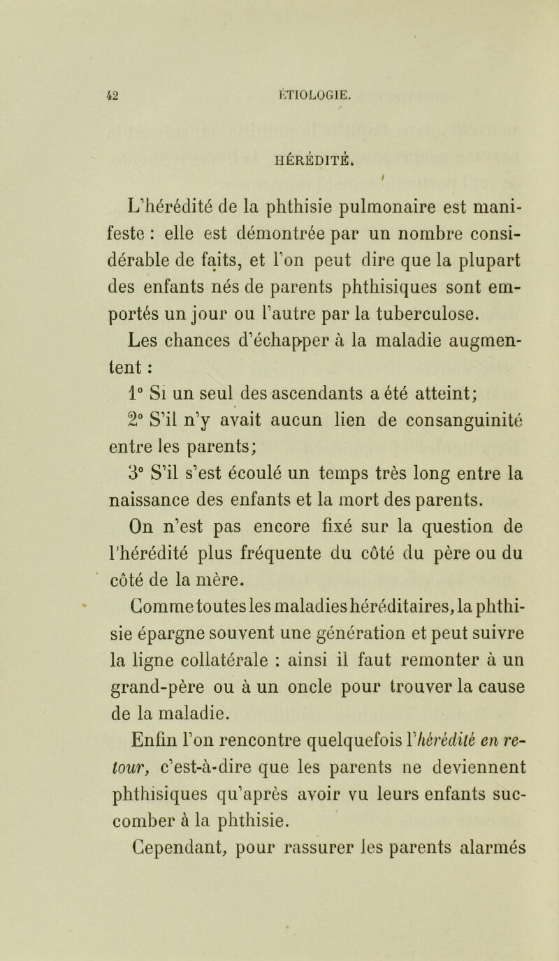 HÉRÉDITÉ. / L’hérédité de la phthisie pulmonaire est mani- feste : elle est démontrée par un nombre consi- dérable de faits, et l’on peut dire que la plupart des enfants nés de parents phthisiques sont em- portés un jour ou l’autre par la tuberculose. Les chances d’échapper à la maladie augmen- tent : 1° Si un seul des ascendants a été atteint; 2° S’il n’y avait aucun lien de consanguinité entre les parents; 3° S’il s’est écoulé un temps très long entre la naissance des enfants et la mort des parents. On n’est pas encore fixé sur la question de l’hérédité plus fréquente du côté du père ou du côté de la mère. Comme toutes les maladies héréditaires, la phthi- sie épargne souvent une génération et peut suivre la ligne collatérale : ainsi il faut remonter à un grand-père ou à un oncle pour trouver la cause de la maladie. Enfin l’on rencontre quelquefois Yhérédité en re- tour, c’est-à-dire que les parents ne deviennent phthisiques qu’après avoir vu leurs enfants suc- comber à la phthisie. Cependant, pour rassurer les parents alarmés