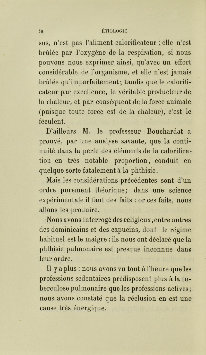 SUS, n’est pas l’aliment calorifieateur : elle n’est brûlée par l’oxygène de la respiration, si nous pouvons nous exprimer ainsi, qu’avec un effort considérable de l’organisme, et elle n’est jamais brûlée qu’imparfaitement; tandis que le calorifi- cateur par excellence, le véritable producteur de la chaleur, et par conséquent de la force animale (puisque toute force est de la chaleur), c’est le féculent. D’ailleurs M. le professeur Bouchardat a prouvé, par une analyse savante, que la conti- nuité dans la perte des éléments de la calorifica- tion en très notable proportion, conduit en quelque sorte fatalement à la phthisie. Mais les considérations précédentes sont d’un ordre purement théorique; dans une science expérimentale il faut des faits : or ces faits, nous allons les produire. Nous avons interrogé des religieux, entre autres des dominicains et des capucins, dont le régime habituel est le maigre : ils nous ont déclaré que la phthisie pulmonaire est presque inconnue dans leur ordre. 11 y a plus : nous avons vu tout à l’heure que les professions sédentaires prédisposent plus à la tu- berculose pulmonaire que les professions actives; nous avons constaté que la réclusion en est une cause très énergique.