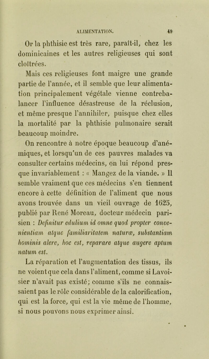 Oi* la phthisie est très rare, paraît-il, chez les dominicaines et les autres religieuses qui sont cloîtrées. Mais ces religieuses font maigre une grande partie de Fannée, et il semble que leur alimenta- tion principalement végétale vienne contreba- lancer Finfluence désastreuse de la réclusion, et même presque l’annihiler, puisque chez elles la mortalité par la phthisie pulmonaire serait beaucoup moindre. On rencontre à notre époque beaucoup d’ané- miques, et lorsqu’un de ces pauvres malades va consulter certains médecins, on lui répond pres- que invariablement : « Mangez de la viande. » 11 semble vraiment que ces médecins s’en tiennent encore à cette définition de l’aliment que nous avons trouvée dans un vieil ouvrage de 1625, publié par René Moreau, docteur médecin pari- sien : Defmitur edulium id omne quod propter conve- nienliam clique familiaritatem naturœ, substantiam Iwininis alere, hoc est, reparare atque aucjere aptum nalum est. La réparation et l’augmentation des tissus, ils ne voient que cela dans l’aliment, comme si Lavoi- sier n’avait pas existé; comme s’ils ne connais- saient pas le rôle considérable de la calorification, qui est la force, qui est la vie même de l’homme, si nous pouvons nous exprimer ainsi.