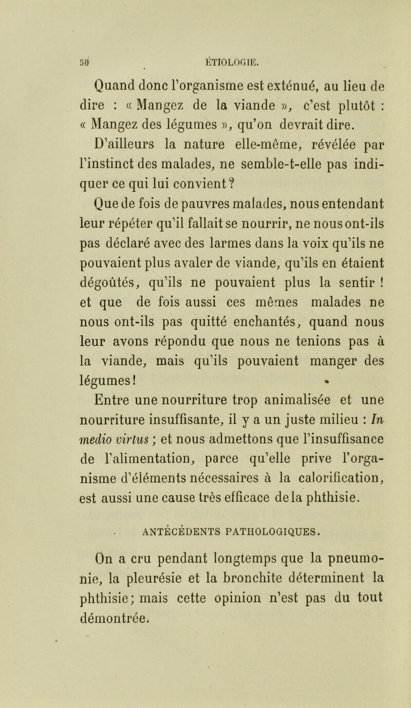 Quand donc l’organisme est exténué, au lieu de dire : ce Mangez de la viande », c’est plutôt : (( Mangez des légumes », qu’on devrait dire. D’ailleurs la nature elle-même, révélée par l’instinct des malades, ne semble-t-elle pas indi- quer ce qui lui convient? Que de fois de pauvres malades, nous entendant leur répéter qu’il fallait se nourrir, ne nous ont-ils pas déclaré avec des larmes dans la voix qu’ils ne pouvaient plus avaler de viande, qu’ils en étaient dégoûtés, qu’ils ne pouvaient plus la sentir ! et que de fois aussi ces mêmes malades ne nous ont-ils pas quitté enchantés, quand nous leur avons répondu que nous ne tenions pas à la viande, mais qu’ils pouvaient manger des légumes! Entre une nourriture trop animalisée et une nourriture insuffisante, il y a un juste milieu : In medio virtus ; et nous admettons que l’insuffisance de l’alimentation, parce qu’elle prive forga- nisme d’éléments nécessaires à la calorification, est aussi une cause très efficace delà phthisie. ANTÉCÉDENTS PATHOLOGIQUES. On a cru pendant longtemps que la pneumo- nie, la pleurésie et la bronchite déterminent la phthisie; mais cette opinion n’est pas du tout démontrée;