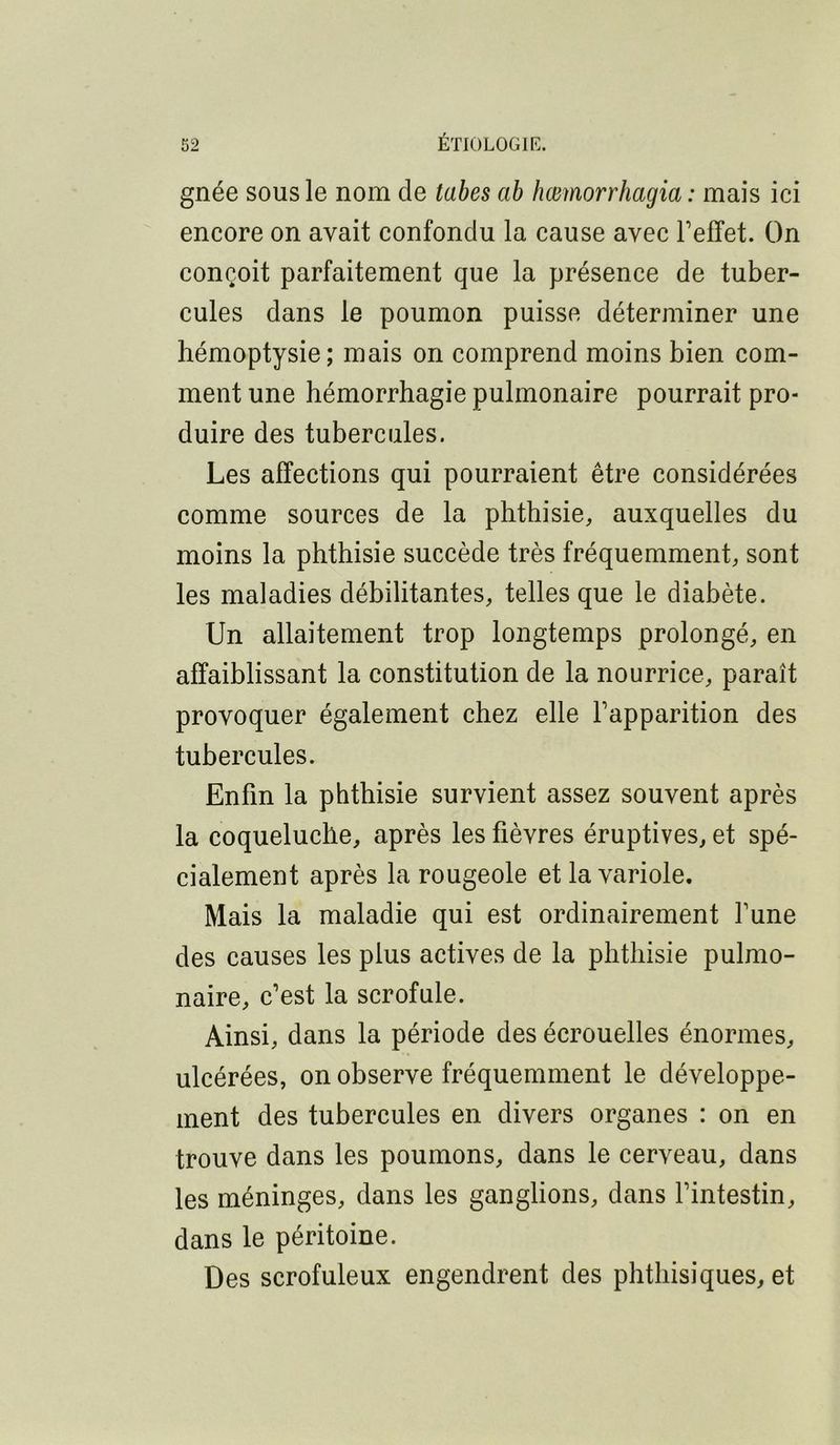 gnée sous le nom de tabes ab hœmorrhagia : mais ici encore on avait confondu la cause avec Teffet. On conçoit parfaitement que la présence de tuber- cules dans le poumon puisse déterminer une hémoptysie; mais on comprend moins bien com- ment une hémorrhagie pulmonaire pourrait pro- duire des tubercules. Les affections qui pourraient être considérées comme sources de la phthisie, auxquelles du moins la phthisie succède très fréquemment, sont les maladies débilitantes, telles que le diabète. Un allaitement trop longtemps prolongé, en affaiblissant la constitution de la nourrice, paraît provoquer également chez elle Fapparition des tubercules. Enfin la phthisie survient assez souvent après la coqueluche, après les fièvres éruptives, et spé- cialement après la rougeole et la variole. Mais la maladie qui est ordinairement fune des causes les plus actives de la phthisie pulmo- naire, c’est la scrofule. Ainsi, dans la période des écrouelles énormes, ulcérées, on observe fréquemment le développe- ment des tubercules en divers organes : on en trouve dans les poumons, dans le cerveau, dans les méninges, dans les ganglions, dans fintestin, dans le péritoine. Des scrofuleux engendrent des phthisiques, et