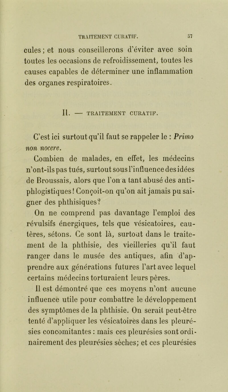 cules ; et nous conseillerons d’éviter avec soin toutes les occasions de refroidissement, toutes les causes capables de déterminer une inflammation des organes respiratoires. II. — TRAITEMENT CURATIF. C’est ici surtout qu’il faut se rappeler le : Primo non nocere. Combien de malades, en effet, les médecins n’ont-ils pas tués, surtout sous l’influence des idées de Broussais, alors que l’on a tant abusé des anti- phlogistiques ! Conçoit-on qu’on ait jamais pu sai- gner des phthisiques? On ne comprend pas davantage l’emploi des révulsifs énergiques, tels que vésicatoires, cau- tères, sétons. Ce sont là, surtout dans le traite- ment de la phthisie, des vieilleries qu’il faut ranger dans le musée des antiques, afin d’ap- prendre aux générations futures l’art avec lequel certains médecins torturaient leurs pères. 11 est démontré que ces moyens n’ont aucune influence utile pour combattre le développement des symptômes de la phthisie. On serait peut-être tenté d’appliquer les vésicatoirès dans les pleuré- sies concomitantes : mais ces pleurésies sont ordi- nairement des pleurésies sèches; et ces pleurésies