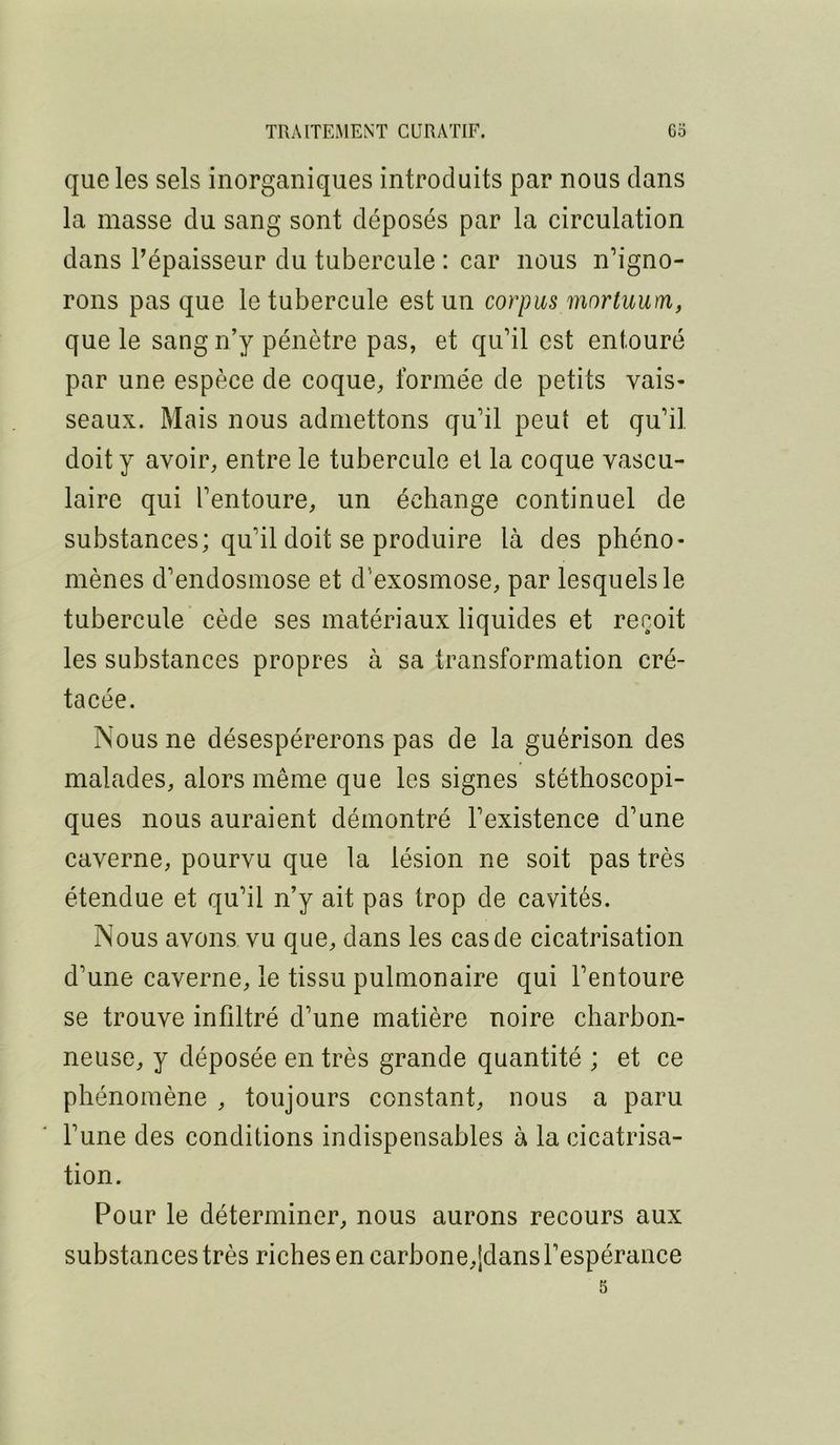 que les sels inorganiques introduits par nous dans la masse du sang sont déposés par la circulation dans Pépaisseur du tubercule : car nous n’igno- rons pas que le tubercule est un corpus mortuum, que le sang n’y pénètre pas, et qu’il est entouré par une espèce de coque, formée de petits vais- seaux. Mais nous admettons qu’il peut et qu’il doit y avoir, entre le tubercule et la coque vascu- laire qui l’entoure, un échange continuel de substances; qu’il doit se produire là des phéno- mènes d’endosmose et d’exosmose, par lesquels le tubercule cède ses matériaux liquides et reçoit les substances propres à sa transformation cré- tacée. Nous ne désespérerons pas de la guérison des malades, alors même que les signes stéthoscopi- ques nous auraient démontré l’existence d’une caverne, pourvu que la lésion ne soit pas très étendue et qu’il n’y ait pas trop de cavités. Nous avons vu que, dans les cas de cicatrisation d’une caverne, le tissu pulmonaire qui l’entoure se trouve infiltré d’une matière noire charbon- neuse, y déposée en très grande quantité ; et ce phénomène , toujours constant, nous a paru l’une des conditions indispensables à la cicatrisa- tion. Pour le déterminer, nous aurons recours aux substances très riches en carbone,[dans l’espérance 5
