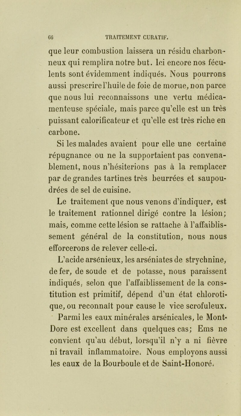 que leur combustion laissera un résidu charbon- neux qui remplira notre but. Ici encore nos fécu- lents sont évidemment indiqués. Nous pourrons aussi prescrirerhuile de foie de morue, non parce que nous lui reconnaissons une vertu médica- menteuse spéciale, mais parce qu’elle est un très puissant calorificateur et qu’elle est très riche en carbone. Si les malades avaient pour elle une certaine répugnance ou ne la supportaient pas convena- blement, nous n’hésiterions pas à la remplacer par de grandes tartines très beurrées et saupou- drées de sel de cuisine. Le traitement que nous venons d’indiquer, est le traitement rationnel dirigé contre la lésion; mais, comme cette lésion se rattache à l’affaiblis- sement général de la constitution, nous nous efforcerons de relever celle-ci. L’acide arsénieux, les arséniates de strychnine, de fer, de soude et de potasse, nous paraissent indiqués; selon que l’affaiblissement de la cons- titution est primitif, dépend d’un état chloroti- que, ou reconnaît pour cause le vice scrofuleux. • Parmi les eaux minérales arsénicales, le Mont- Dore est excellent dans quelques cas; Ems ne convient qu’au début, lorsqu’il n’y a ni fièvre ni travail inflammatoire. Nous employons aussi les eaux de la Bourboule et de Saint-Honoré;