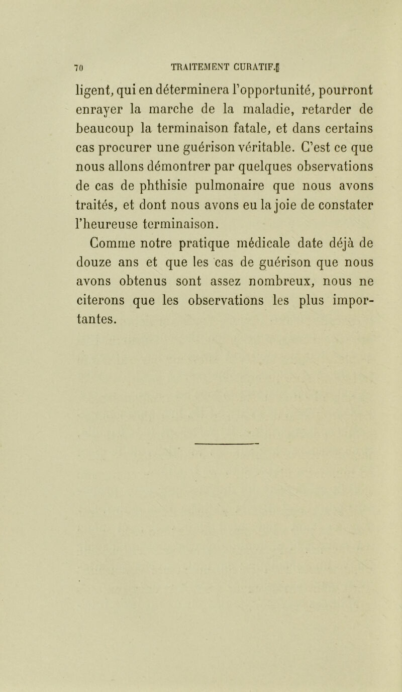 ligent, qui en déterminera l’opportunité, pourront enrayer la marche de la maladie, retarder de beaucoup la terminaison fatale, et dans certains cas procurer une guérison véritable. C’est ce que nous allons démontrer par quelques observations de cas de phthisie pulmonaire que nous avons traités, et dont nous avons eu la joie de constater l’heureuse terminaison. Comme notre pratique médicale date déjà de douze ans et que les cas de guérison que nous avons obtenus sont assez nombreux, nous ne citerons que les observations les plus impor- tantes.
