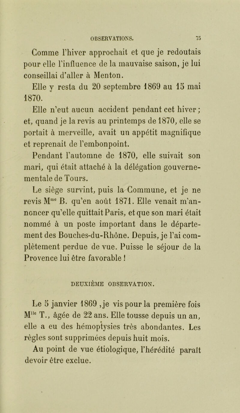 Comme Thiver approchait et que je redoutais pour elle Tinfluence de la mauvaise saison, je lui conseillai d’aller à Menton. Elle y resta du 20 septembre 1869 au 15 mai 1870. Elle n’eut aucun accident pendant cet hiver ; et, quand je la revis au printemps de 1870, elle se portait à merveille, avait un appétit magnifique et reprenait de l’embonpoint. Pendant l’automne de 1870, elle suivait son mari, qui était attaché à la délégation gouverne- mentale de Tours. Le siège survint, puis la Commune, et je ne revis M”* B. qu’en août 1871. Elle venait m’an- noncer qu’elle quittait Paris, et que son mari était nommé à un poste important dans le départe- ment des Bouches-du-Rhône. Depuis, je l’ai com- plètement perdue de vue. Puisse le séjour de la Provence lui être favorable ! DEUXIÈME OBSERVATION. Le 5 janvier 1869 ,je vis pour la première fois T., âgée de 22 ans. Elle tousse depuis un an, elle a eu des hémoptysies très abondantes. Les règles sont supprimées depuis huit mois. Au point de vue étiologique, l’hérédité paraît devoir être exclue.