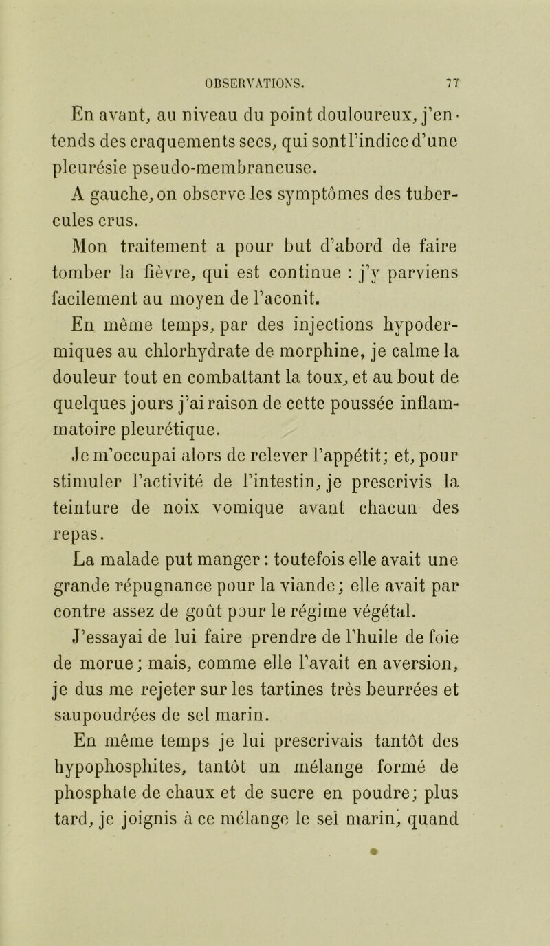 En avant, au niveau du point douloureux, j’en- tends des craquements secs, qui sontl’indice d’une pleurésie pseudo-ineinbraneuse. A gauche, on observe les symptômes des tuber- cules crus. Mon traitement a pour but d’abord de faire tomber la fièvre, qui est continue : j’y parviens facilement au moyen de l’aconit. En môme temps, par des injections hypoder- miques au chlorhydrate de morphine, je calme la douleur tout en combattant la toux, et au bout de quelques jours j’ai raison de cette poussée inflam- matoire pleurétique. Je m’occupai alors de relever l’appétit; et, pour stimuler l’activité de l’intestin, je prescrivis la teinture de noix vomique avant chacun des repas. La malade put manger : toutefois elle avait une grande répugnance pour la viande; elle avait par contre assez de goût pour le régime végétal. J’essayai de lui faire prendre de l’huile de foie de morue ; mais, comme elle l’avait en aversion, je dus me rejeter sur les tartines très beurrées et saupoudrées de sel marin. En même temps je lui prescrivais tantôt des hypophosphites, tantôt un mélange formé de phosphate de chaux et de sucre en poudre; plus tard, je joignis à ce mélange le sel mariné quand