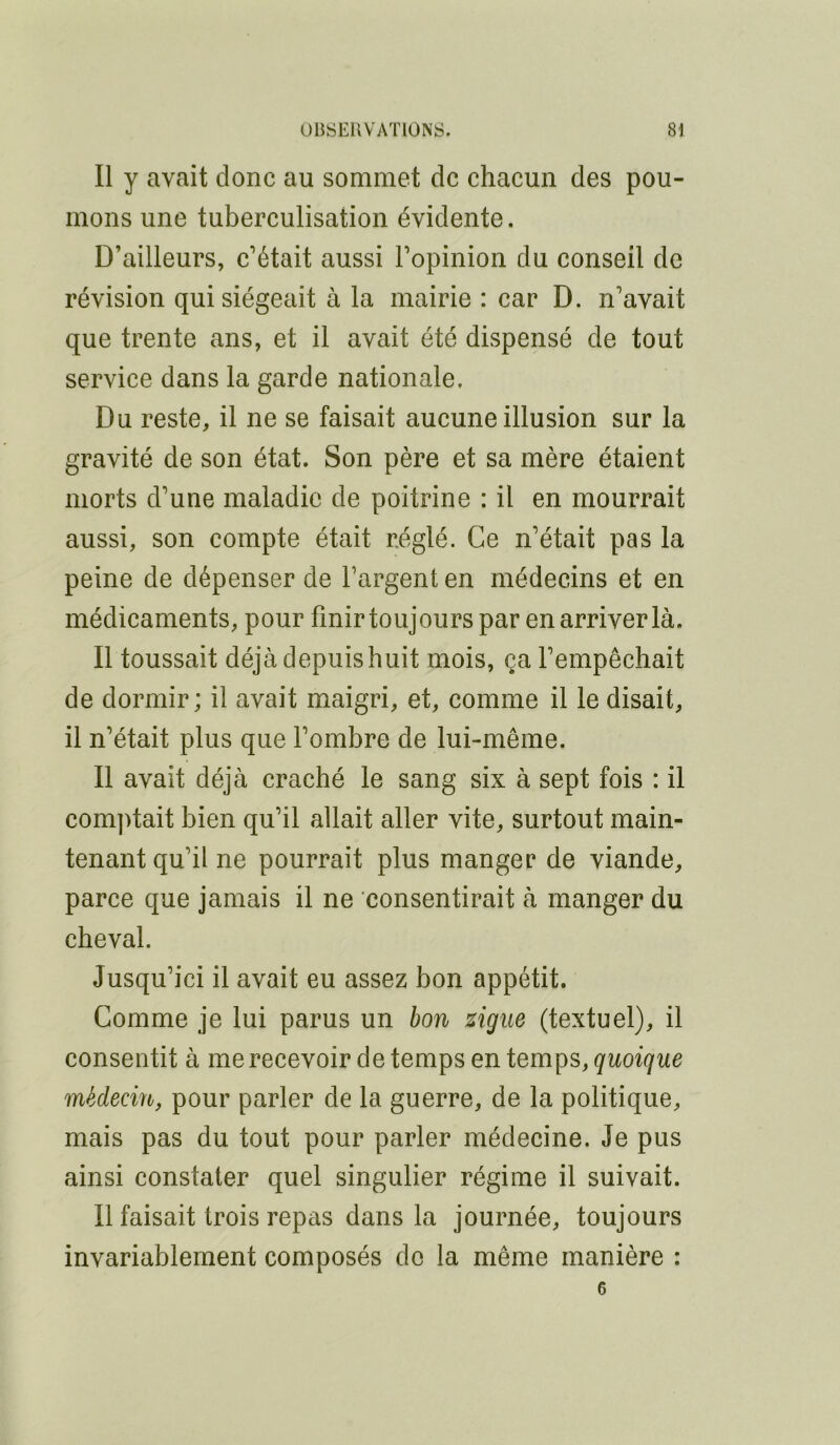 Il y avait donc au sommet de chacun des pou- mons une tuberculisation évidente. D’ailleurs, c’était aussi Topinion du conseil de révision qui siégeait à la mairie : car D. n’avait que trente ans, et il avait été dispensé de tout service dans la garde nationale. Du reste, il ne se faisait aucune illusion sur la gravité de son état. Son père et sa mère étaient morts d’une maladie de poitrine : il en mourrait aussi, son compte était réglé. Ce n’était pas la peine de dépenser de l’argent en médecins et en médicaments, pour finir toujours par en arriver là. Il toussait déjà depuis huit mois, ça l’empêchait de dormir; il avait maigri, et, comme il le disait, il n’était plus que l’ombre de lui-même. Il avait déjà craché le sang six à sept fois : il com])tait bien qu’il allait aller vite, surtout main- tenant qu’il ne pourrait plus manger de viande, parce que jamais il ne consentirait à manger du cheval. Jusqu’ici il avait eu assez bon appétit. Comme je lui parus un bon zigue (textuel), il consentit à me recevoir de temps en temps, quoique médecin, pour parler de la guerre, de la politique, mais pas du tout pour parler médecine. Je pus ainsi constater quel singulier régime il suivait. Il faisait trois repas dans la journée, toujours invariablement composés de la même manière : 6