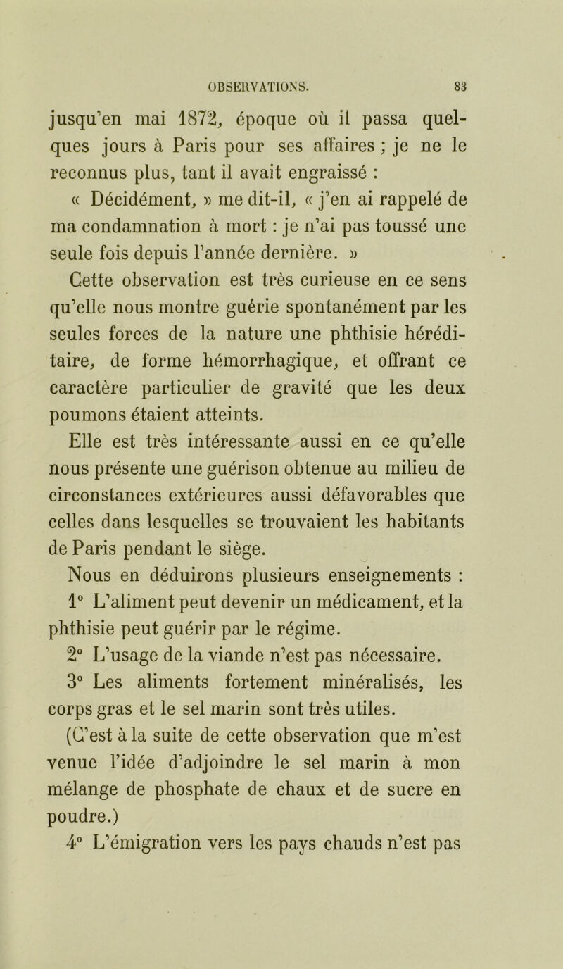 jusqu'en mai 1872, époque où il passa quel- ques jours à Paris pour ses affaires ; je ne le reconnus plus, tant il avait engraissé : c( Décidément, » me dit-il, « j’en ai rappelé de ma condamnation à mort : je n’ai pas toussé une seule fois depuis l’année dernière. )) Cette observation est très curieuse en ce sens qu’elle nous montre guérie spontanément par les seules forces de la nature une phthisie hérédi- taire, de forme hémorrhagique, et offrant ce caractère particulier de gravité que les deux poumons étaient atteints. Elle est très intéressante aussi en ce qu’elle nous présente une guérison obtenue au milieu de circonstances extérieures aussi défavorables que celles dans lesquelles se trouvaient les habitants de Paris pendant le siège. Nous en déduirons plusieurs enseignements : l* L’aliment peut devenir un médicament, et la phthisie peut guérir par le régime. 2® L’usage de la viande n’est pas nécessaire. 3° Les aliments fortement minéralisés, les corps gras et le sel marin sont très utiles. (C’est à la suite de cette observation que m’est venue l’idée d’adjoindre le sel marin à mon mélange de phosphate de chaux et de sucre en poudre.) 4* L’émigration vers les pays chauds n’est pas