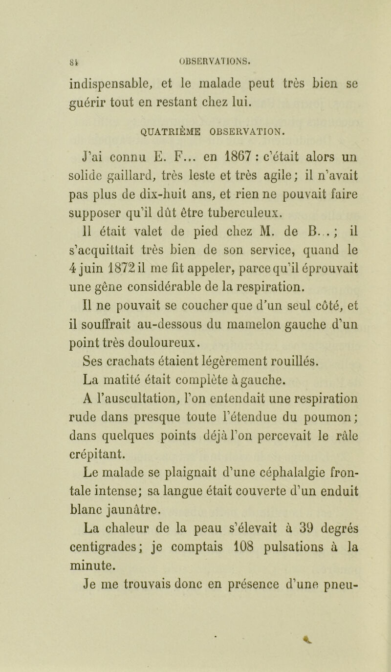 indispensable, et le malade peut très bien se guérir tout en restant chez lui. QUATRIÈME OBSERVATION. J’ai connu E. F... en 1867 : c’était alors un solide gaillard, très leste et très agile ; il n’avait pas plus de dix-huit ans, et rien ne pouvait faire supposer qu’il dût être tuberculeux. 11 était valet de pied chez M. de B. . ; il s’acquittait très bien de son service, quand le 4 juin 1872 il me fit appeler, parce qu’il éprouvait une gêne considérable de la respiration. Il ne pouvait se coucher que d’un seul côté, et il souffrait au-dessous du mamelon gauche d’un point très douloureux. Ses crachats étaient légèrement rouillés. La matité était complète à gauche. A l’auscultation, l’on entendait une respiration rude dans presque toute l’étendue du poumon; dans quelques points déjà l’on percevait le raie crépitant. Le malade se plaignait d’une céphalalgie fron- tale intense; sa langue était couverte d’un enduit blanc jaunâtre. La chaleur de la peau s’élevait à 39 degrés centigrades; je comptais 108 pulsations à la minute. Je me trouvais donc en présence d’une pneu-