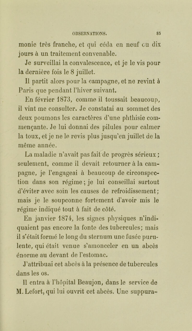 monie très franche, et qui céda en neuf ou dix jours à un traitement convenable. Je surveillai la convalescence, et je le vis pour la dernière fois le 8 juillet. Il partit alors pour la campagne, et ne revint à Paris que pendant Fliiver suivant. En février 1873, comme il toussait beaucoup, il vint me consulter. Je constatai au sommet des deux poumons les caractères d’une phthisie com- mençante. Je lui donnai des pilules pour calmer la toux, et je ne le revis plus jusqu’en juillet de la même année. La maladie n’avait pas fait de progrès sérieux ; seulement, comme il devait retourner à la cam- pagne, je l’engageai à beaucoup de circonspec- tion dans son régime ; je lui conseillai surtout d’éviter avec soin les causes de refroidissement; mais je le soupçonne fortement d’avoir mis le régime indiqué tout à fait de côté. En janvier 1874, les signes physiques n’indi- quaient pas encore la fonte des tubercules; mais il s’était formé le long du sternum une fusée puru- lente, qui était venue s’amonceler en un abcès énorme au devant de l’estomac. J’attribuai cet abcès à la présence de tubercules dans les os. 11 entra à l’hôpital Beaujon, dans le service de M. Lefort, qui lui ouvrit cet abcès. Une suppura-