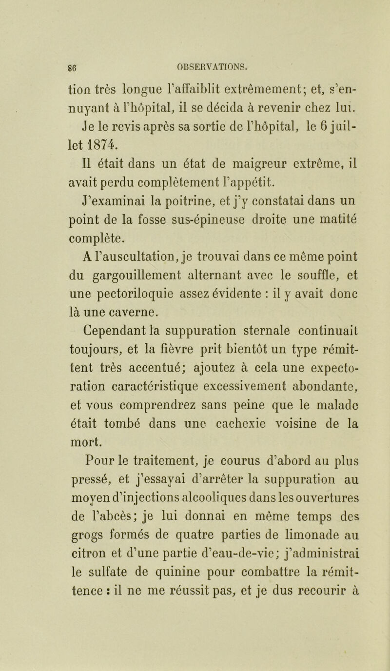 tion très longue TafTaiblit extrêmement; et, s’en- nuyant à riiôpital, il se décida à revenir chez lui. Je le revis après sa sortie de l’hôpital, le 6 juil- let 1874. Il était dans un état de maigreur extrême, il avait perdu complètement l’appétit. J’examinai la poitrine, et j’y constatai dans un point de la fosse sus-épineuse droite une matité complète. A l’auscultation, je trouvai dans ce même point du gargouillement alternant avec le souffle, et une pectoriloquie assez évidente : il y avait donc là une caverne. Cependant la suppuration sternale continuait toujours, et la fièvre prit bientôt un type rémit- tent très accentué; ajoutez à cela une expecto- ration caractéristique excessivement abondante, et vous comprendrez sans peine que le malade était tombé dans une cachexie voisine de la mort. Pour le traitement, je courus d’abord au plus pressé, et j’essayai d’arrêter la suppuration au moyen d’injections alcooliques dans les ouvertures de l’abcès; je lui donnai en même temps des grogs formés de quatre parties de limonade au citron et d’une partie d’eau-de-vie ; j’administrai le sulfate de quinine pour combattre la rémit- tence : il ne me réussit pas, et je dus recourir à