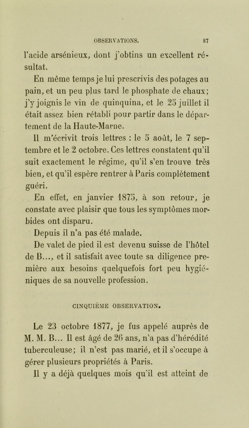 l’acide arsénieux, dont j’obtins un excellent ré- sultat. En même temps je lui prescrivis des potages au pain, et un peu plus tard le phosphate de chaux; j’y joignis le vin de quinquina, et le 25 juillet il était assez bien rétabli pour partir dans le dépar- tement de la Haute-Marne. 11 m’écrivit trois lettres : le 5 août, le 7 sep- tembre et le 2 octobre. Ces lettres constatent qu’il suit exactement le régime, qu’il s’en trouve très bien, et qu’il espère rentrer à Paris complètement guéri. En effet, en janvier 1875, à son retour, je constate avec plaisir que tous les symptômes mor- bides ont disparu. Depuis il n’a pas été malade. De valet de pied il est devenu suisse de l’hôtel de B..., et il satisfait avec toute sa diligence pre- mière aux besoins quelquefois fort peu hygié- niques de sa nouvelle profession. CINQUIÈME OBSERVATION. Le 23 octobre 1877, je fus appelé auprès de M. M. B... Il est âgé de 26 ans, n’a pas d’hérédité tuberculeuse; il n’est pas marié, et il s’occupe à gérer plusieurs propriétés à Paris. Il y a déjà quelques mois qu’il est atteint de