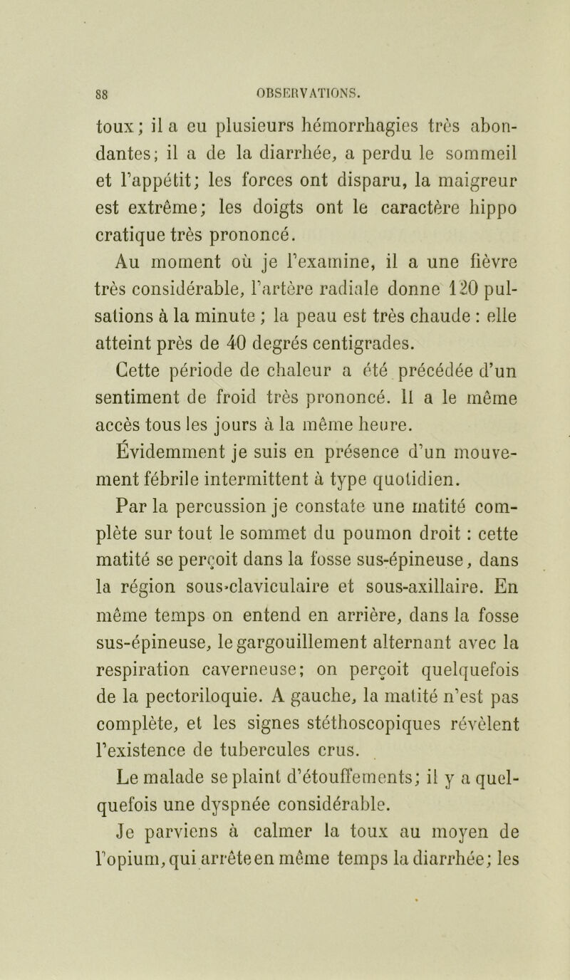 toux; il a eu plusieurs hémorrhagies très abon- dantes; il a de la diarrhée, a perdu le sommeil et Fappétit; les forces ont disparu, la maigreur est extrême; les doigts ont le caractère hippo cratique très prononcé. Au moment où je Fexamine, il a une fièvre très considérable, Fartère radiale donne 120 pul- sations à la minute ; la peau est très chaude : elle atteint près de 40 degrés centigrades. Cette période de chaleur a été précédée d’un sentiment de froid très prononcé. Il a le même accès tous les jours à la même heure. Évidemment je suis en présence d’un mouve- ment fébrile intermittent à type quotidien. Par la percussion je constate une matité com- plète sur tout le sommet du poumon droit : cette matité se perçoit dans la fosse sus-épineuse, dans la région sous^claviculaire et sous-axillaire. En même temps on entend en arrière, dans la fosse sus-épineuse, le gargouillement alternant avec la respiration caverneuse; on perçoit quelquefois de la pectoriloquie. A gauche, la matité n’est pas complète, et les signes stéthoscopiques révèlent l’existence de tubercules crus. Le malade se plaint d’étouffements; il y a quel- quefois une dyspnée considérable. Je parviens à calmer la toux au moyen de Fopium,qui arrête en même temps la diarrhée ; les