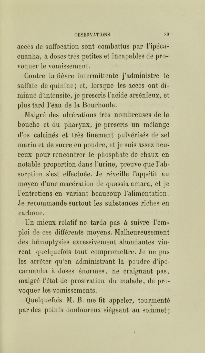 accès de suffocation sont combattus par Tipéca- cuanlia, à doses très petites et incapables de pro- voquer le vomissement. Contre la fièvre intermittente j’administre le sulfate de quinine; et, lorsque les accès ont di- minué d’intensité, je prescris l’acide arsénieux, et plus tard l’eau de la Bourboule. Malgré des ulcérations très nombreuses de la bouche et du pharynx, je prescris un mélange d’os calcinés et très finement pulvérisés de sel marin et de sucre en poudre, et je suis assez heu- reux pour rencontrer le phosphate de chaux en notable proportion dans l’urine, preuve que f ab- sorption s’est effectuée. Je réveille l’appétit au moyen d’une macération de quassia amara, et je l’entretiens en variant beaucoup l’alimentation. Je recommande surtout les substances riches en carbone. Un mieux relatif ne tarda pas à suivre l’em- ploi de ces différents moyens. Malheureusement des hémoptysies excessivement abondantes vin- rent quelquefois tout compromettre. Je ne pus les arrêter qu’en administrant la poudre d’ipé- cacuanlia à doses énormes, ne craignant pas, malgré l’état de prostration du malade, de pro- voquer les vomissements. Quelquefois M. B. me fit appeler, tourmenté par des points douloureux siégeant au sommet;