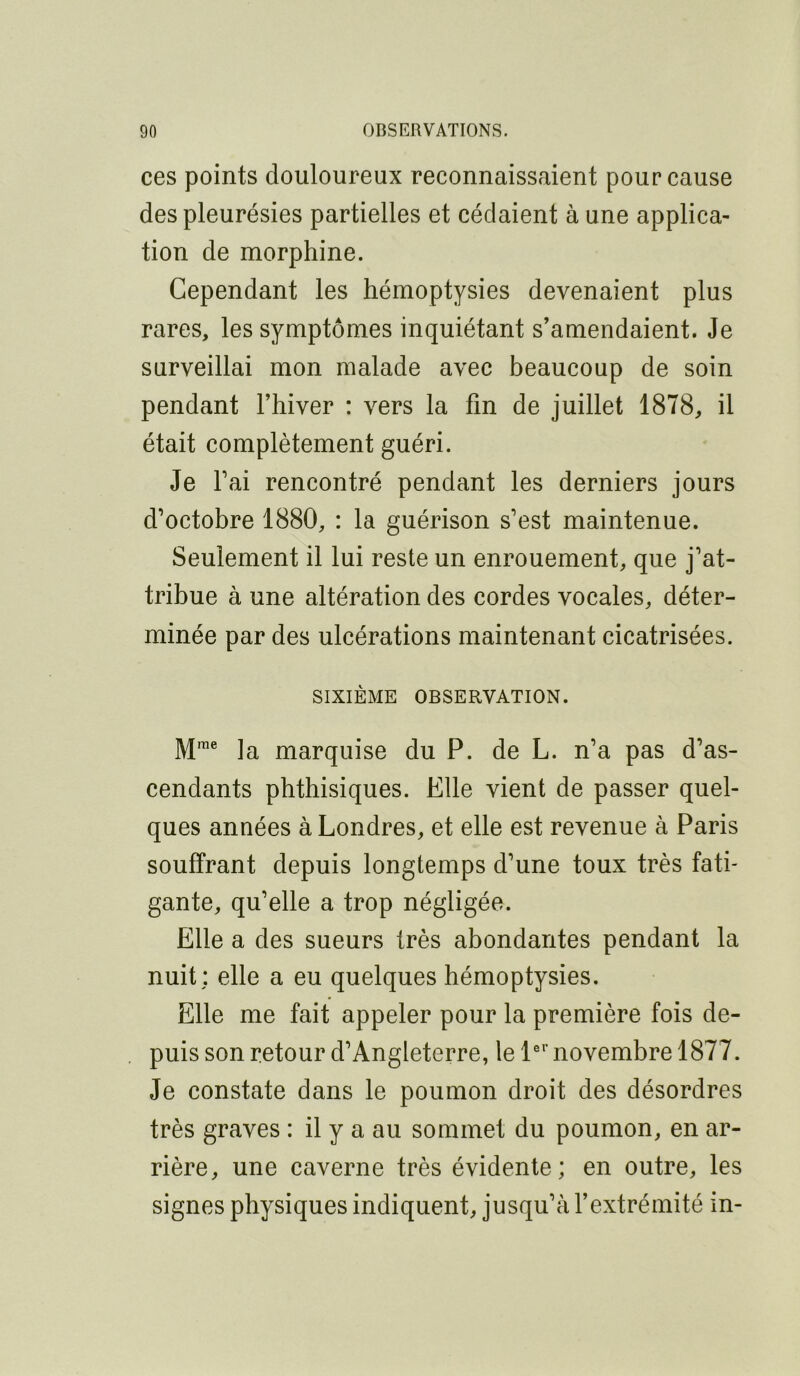 ces points douloureux reconnaissaient pour cause des pleurésies partielles et cédaient à une applica- tion de morphine. Cependant les hémoptysies devenaient plus rares, les symptômes inquiétant s’amendaient. Je surveillai mon malade avec beaucoup de soin pendant l’hiver : vers la fin de juillet 1878, il était complètement guéri. Je l’ai rencontré pendant les derniers jours d’octobre 1880, : la guérison s’est maintenue. Seulement il lui reste un enrouement, que j’at- tribue à une altération des cordes vocales, déter- minée par des ulcérations maintenant cicatrisées. SIXIÈME OBSERVATION. M'® la marquise du P. de L. n’a pas d’as- cendants phthisiques. Elle vient de passer quel- ques années à Londres, et elle est revenue à Paris souffrant depuis longtemps d’une toux très fati- gante, qu’elle a trop négligée. Elle a des sueurs très abondantes pendant la nuit; elle a eu quelques hémoptysies. Elle me fait appeler pour la première fois de- puis son retour d’Angleterre, le P novembre 1877. Je constate dans le poumon droit des désordres très graves : il y a au sommet du poumon, en ar- rière, une caverne très évidente; en outre, les signes physiques indiquent, jusqu’à l’extrémité in-