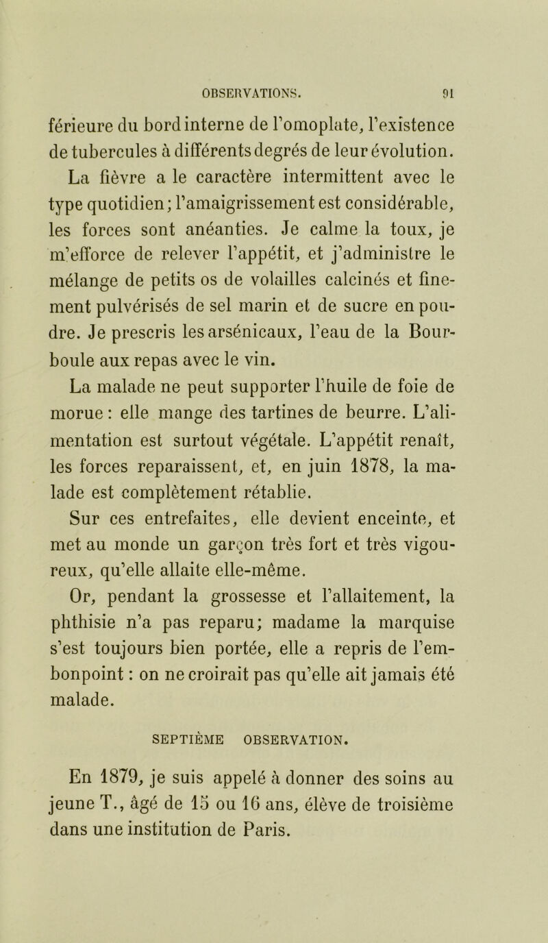 férieure du bord interne de Tomoplcite, Texistence de tubercules à différents degrés de leur évolution. La fièvre a le caractère intermittent avec le type quotidien; famaigrissement est considérable, les forces sont anéanties. Je calme la toux, je m’efforce de relever l’appétit, et j’administre le mélange de petits os de volailles calcinés et fine- ment pulvérisés de sel marin et de sucre en pou- dre. Je prescris lesarsénicaux, l’eau de la Bour- boule aux repas avec le vin. La malade ne peut supporter l’huile de foie de morue : elle mange des tartines de beurre. L’ali- mentation est surtout végétale. L’appétit renaît, les forces reparaissent, et, en juin 1878, la ma- lade est complètement rétablie. Sur ces entrefaites, elle devient enceinte, et met au monde un garçon très fort et très vigou- reux, qu’elle allaite elle-même. Or, pendant la grossesse et l’allaitement, la phthisie n’a pas reparu; madame la marquise s’est toujours bien portée, elle a repris de l’em- bonpoint : on ne croirait pas qu’elle ait jamais été malade. SEPTIÈME OBSERVATION. En 1879, je suis appelé à donner des soins au jeune T., âgé de 15 ou 16 ans, élève de troisième dans une institution de Paris.