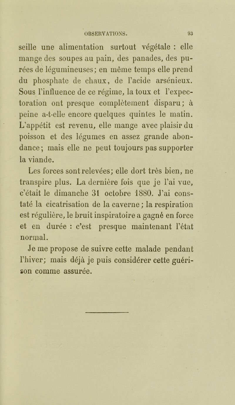 seille une alimentation surtout végétale : elle mange des soupes au pain, des panades, des pu- rées de légumineuses; en môme temps elle prend du phosphate de chaux, de Facide arsénieux. Sous Finfluence de ce régime, la toux et Fexpec- toration ont presque complètement disparu; à peine a-t-elle encore quelques quintes le matin. L’appétit est revenu, elle mange avec plaisir du poisson et des légumes en assez grande abon- dance; mais elle ne peut toujours pas supporter la viande. Les forces sont relevées; elle dort très bien, ne transpire plus. La dernière fois que je Fai vue, c’était le dimanche 31 octobre 1880. J’ai cons- taté la cicatrisation de la caverne ; la respiration est régulière, le bruit inspiratoire a gagné en force et en durée : c’est presque maintenant l’état normal. Je me propose de suivre cette malade pendant l’hiver; mais déjà je puis considérer cette guéri- son comme assurée.