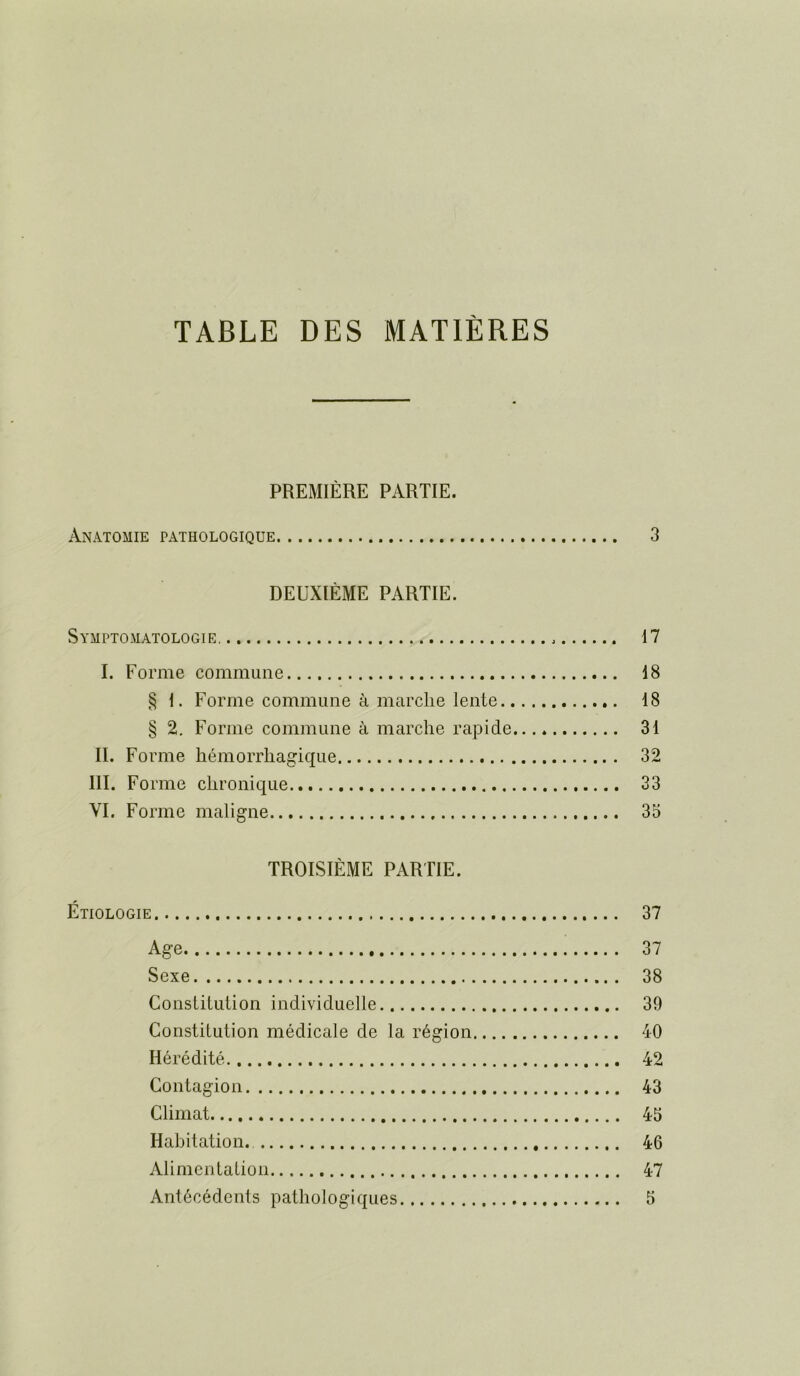 TABLE DES MATIÈRES PREMIÈRE PARTIE. Anatomie pathologique 3 DEUXIÈME PARTIE. Symptomatologie 17 I. Forme commune 18 § 1. Forme commune à marche lente 18 § 2. Forme commune à marche rapide 31 IL Forme hémorrhagique 32 III. Forme chronique 33 VI. Forme maligne 35 TROISIÈME PARTIE. Étiologie 37 Age 37 Sexe 38 ConsLiLution individuelle 39 Constitution médicale de la région 40 Hérédité 42 Contagion 43 Climat 45 Habitation. 46 Alimentation 47