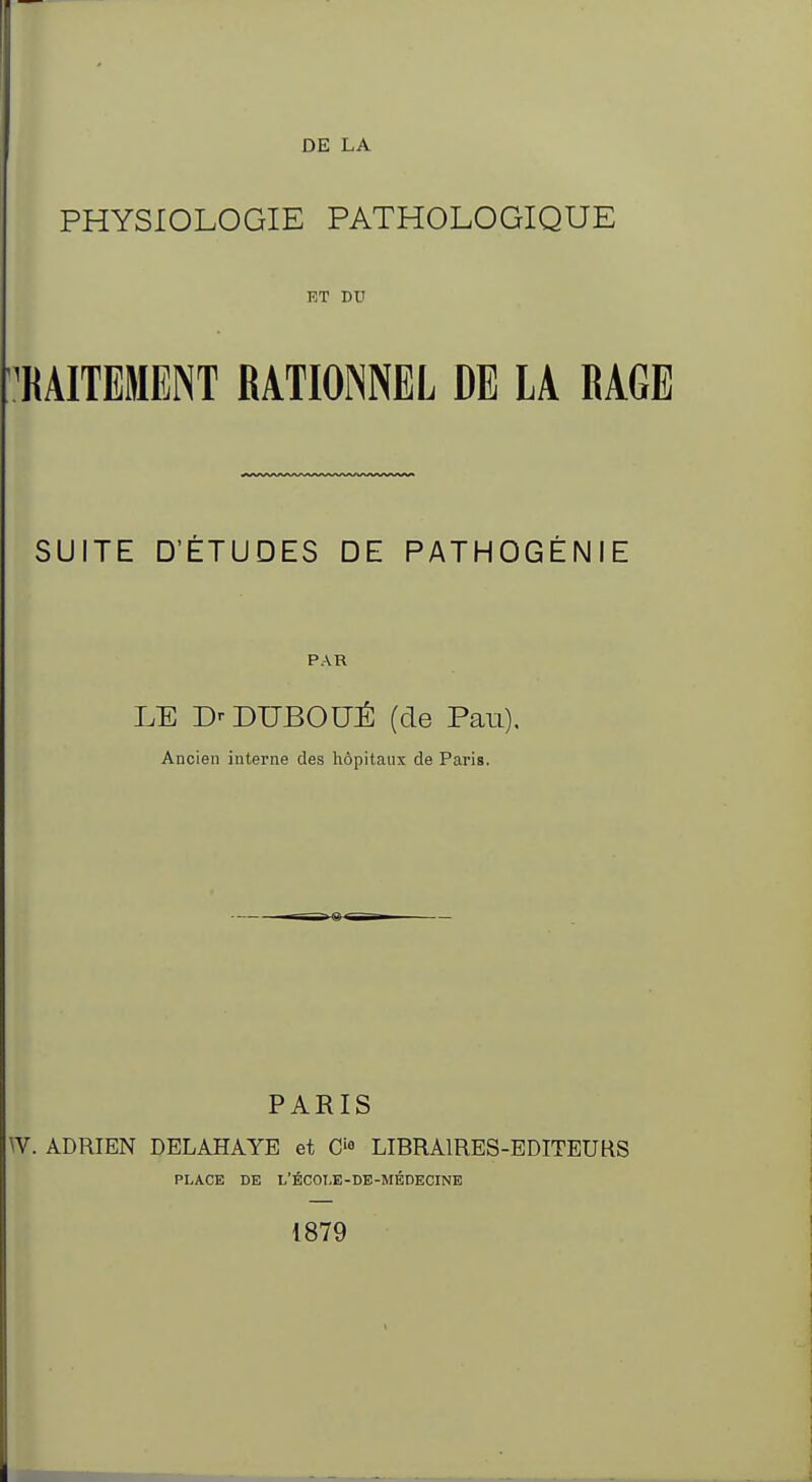 DE LA PHYSIOLOGIE PATHOLOGIQUE ET DU 'KAITEMENT RATIONNEL DE LA RAGE SUITE D'ÉTUDES DE PATHOGÉNIE PAR LE D^DUBOUÉ (de Pau). Ancien interne des hôpitaux de Paris. PARIS W. ADRIEN DELAHAYE et Cf LIBRAIRES-EDITEUKS PLACE DE L'ÉCOI.E-DE-MÉDECINE 1879