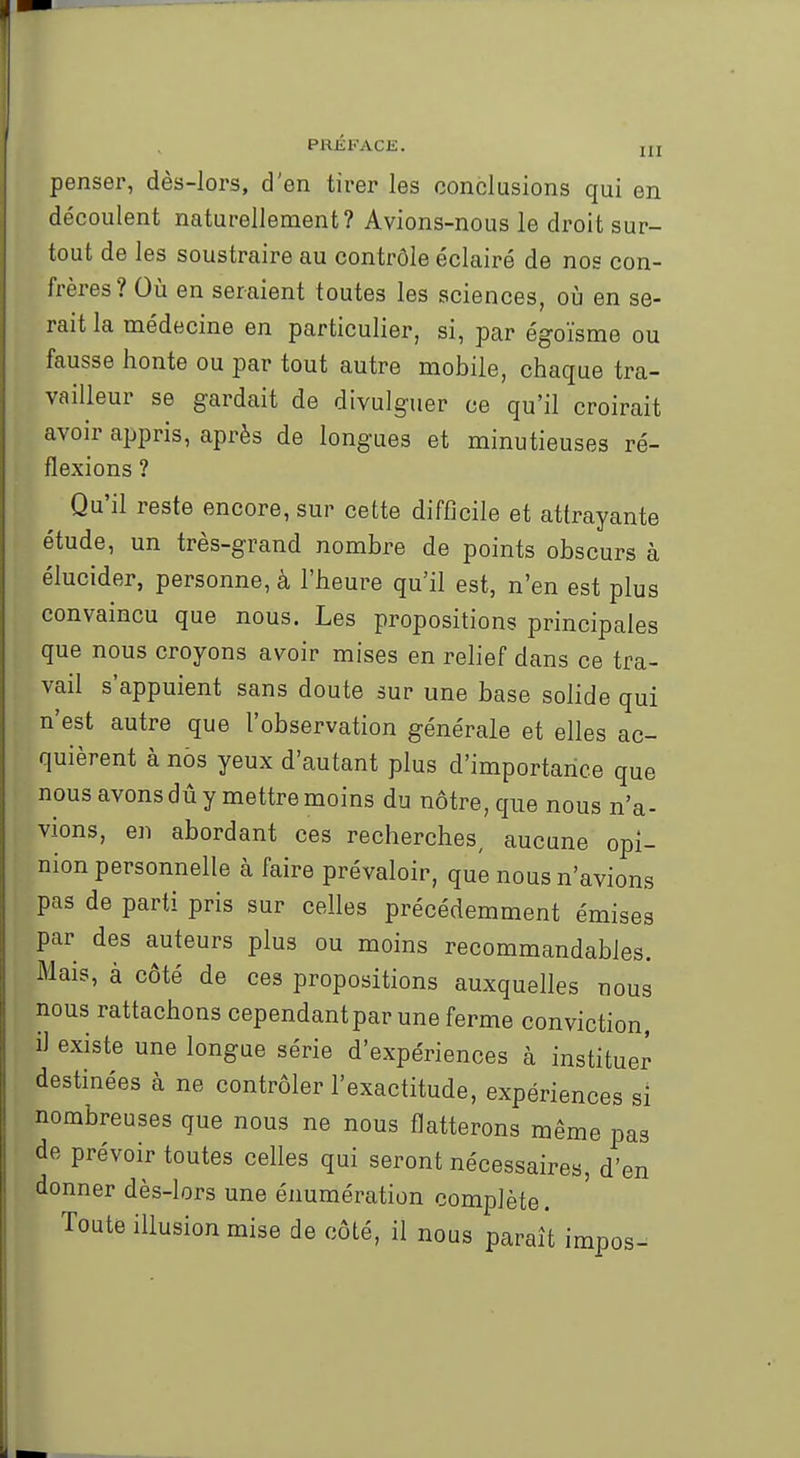 penser, dès-lors, d'en tirer les conclusions qui en découlent naturellement? Avions-nous le droit sur- tout de les soustraire au contrôle éclairé de nos con- frères? Où en seraient toutes les sciences, où en se- rait la médecine en particulier, si, par égoïsme ou fausse honte ou par tout autre mobile, chaque tra- vailleur se gardait de divulguer ce qu'il croirait avoir appris, après de longues et minutieuses ré- flexions ? Qu'il reste encore, sur cette difficile et attrayante étude, un très-grand nombre de points obscurs à élucider, personne, à l'heure qu'il est, n'en est plus convaincu que nous. Les propositions principales que nous croyons avoir mises en relief dans ce tra- vail s'appuient sans doute sur une base solide qui n'est autre que l'observation générale et elles ac- quièrent à nos yeux d'autant plus d'importance que nous avons dû y mettre moins du nôtre, que nous n'a- vions, en abordant ces recherches, aucune opi- nion personnelle à faire prévaloir, que nous n'avions pas de parti pris sur celles précédemment émises par des auteurs plus ou moins recommandables. Mais, à côté de ces propositions auxquelles nous nous rattachons cependant par une ferme conviction, i) existe une longue série d'expériences à instituer destinées à ne contrôler l'exactitude, expériences si nombreuses que nous ne nous flatterons même pas de prévoir toutes celles qui seront nécessaires, d'en donner dès-lors une énumération complète. Toute illusion mise de côté, il nous paraît impos-