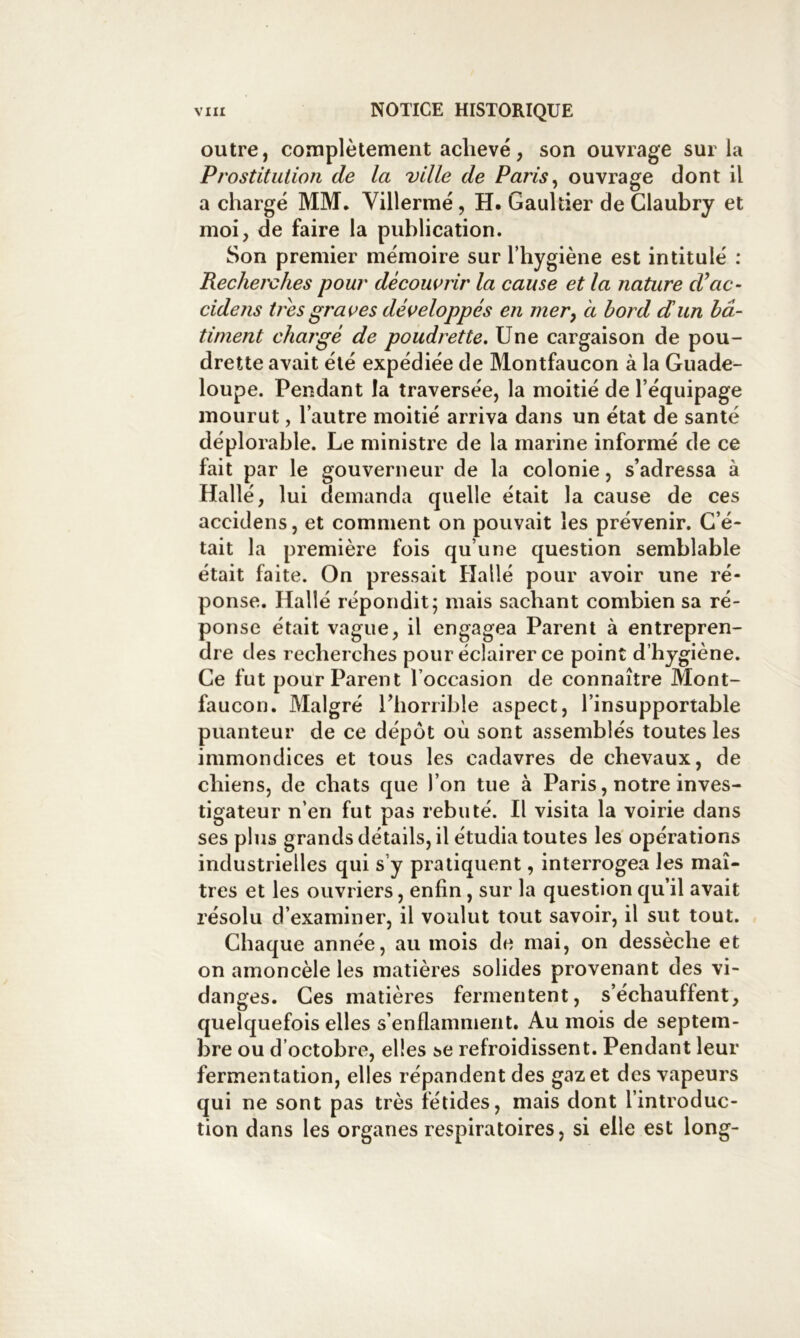 outre, complètement achevé, son ouvrage sur la Prostitution de la ville de Paris^ ouvrage dont il a chargé MM. Villermé, H. Gaultier deClaubry et moi, de faire la publication. Son premier mémoire sur l’hygiène est intitulé : Recherches pour découvrir la cause et la nature d’ac- cidens très graves développés en mer^ a bord dun bâ- timent chargé de poudrette. Une cargaison de pou- drette avait été expédiée de Montfaucon à la Guade- loupe. Pendant la traversée, la moitié de l’équipage mourut, l’autre moitié arriva dans un état de santé déplorable. Le ministre de la marine informé de ce fait par le gouverneur de la colonie, s’adressa à Hallé, lui demanda quelle était la cause de ces accidens, et comment on pouvait les prévenir. C’é- tait la première fois qu’une question semblable était faite. On pressait Hallé pour avoir une ré- ponse. Hallé répondit; mais sachant combien sa ré- ponse était vague, il engagea Parent à entrepren- dre des recherches pour éclairer ce point d’hygiène. Ce fut pour Parent l’occasion de connaître Mont- faucon. Malgré l’horrible aspect, l’insupportable puanteur de ce dépôt où sont assemblés toutes les immondices et tous les cadavres de chevaux, de chiens, de chats que l’on tue à Paris, notre inves- tigateur n’en fut pas rebuté. Il visita la voirie dans ses plus grands détails, il étudia toutes les opérations industrielles qui s’y pratiquent, interrogea les maî- tres et les ouvriers, enfin, sur la question qu’il avait résolu d’examiner, il voulut tout savoir, il sut tout. Chaque année, au mois de mai, on dessèche et on amoncèle les matières solides provenant des vi- danges. Ces matières fermentent, s’échauffent, quelquefois elles s’enflamment. Au mois de septem- bre ou d’octobre, elles se refroidissent. Pendant leur fermentation, elles répandent des gaz et des vapeurs qui ne sont pas très fétides, mais dont l’introduc- tion dans les organes respiratoires, si elle est long-