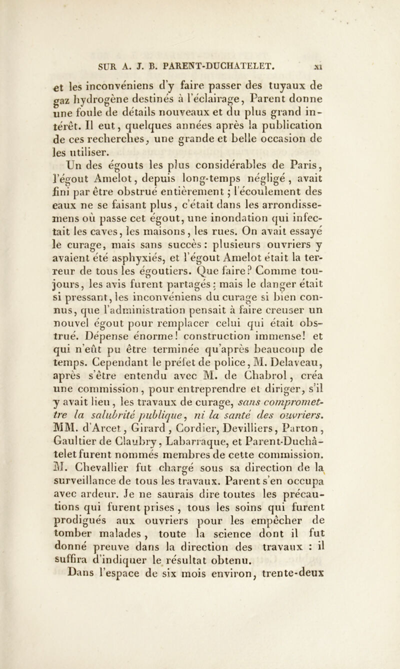 et les inconvéniens d’y faire passer des tuyaux de gaz hydrogène destinés à l’éclairage, Parent donne une fouie de détails nouveaux et du plus grand in- térêt. Il eut, quelques années après la publication de ces recherches, une grande et belle occasion de les utiliser. Un des égouts les plus considérables de Paris, î’égout Amelot, depuis long-temps négligé, avait fini par être obstrué entièrement ; l’écoulement des eaux ne se faisant plus, c’était dans les arrondisse- mens où passe cet égout, une inondation qui infec- tait les caves, les maisons, les rues. On avait essayé le curage, mais sans succès: plusieurs ouvriers y avaient été asphyxiés, et l’égout Amelot était la ter- reur de tous les égoutiers. Que faire? Comme tou- jours, les avis furent partagés; mais le danger était si pressant, les inconvéniens du curage si bien con- nus, que l’administration pensait à faire creuser un nouvel égout pour remplacer celui qui était obs- trué. Dépense énorme! construction immense! et qui n’eût pu être terminée qu’après beaucoup de temps. Cependant le préfet de police, M. Delaveau, après s’être entendu avec M. de Chabrol, créa une commission, pour entreprendre et diriger, s’il y avait lieu, les travaux de curage, sans compromet- tre la salubrité publique^ ni la santé des ouvriers, MM. d’Arcet, Girard , Cordier, Devilliers, Parion , Gaultier de Claubry, Labarraque, et Parent-Duchâ- telet furent nommés membres de celte commission. M. Chevallier fut chargé sous sa direction de la surveillance de tous les travaux. Parent s’en occupa avec ardeur. Je ne saurais dire toutes les précau- tions qui furent prises , tous les soins qui furent prodigués aux ouvriers pour les empêcher de tomber malades, toute la science dont il fut donné preuve dans la direction des travaux : il suffira d’ indiquer le résultat obtenu. Dans l’espace de six mois environ, trente-deux