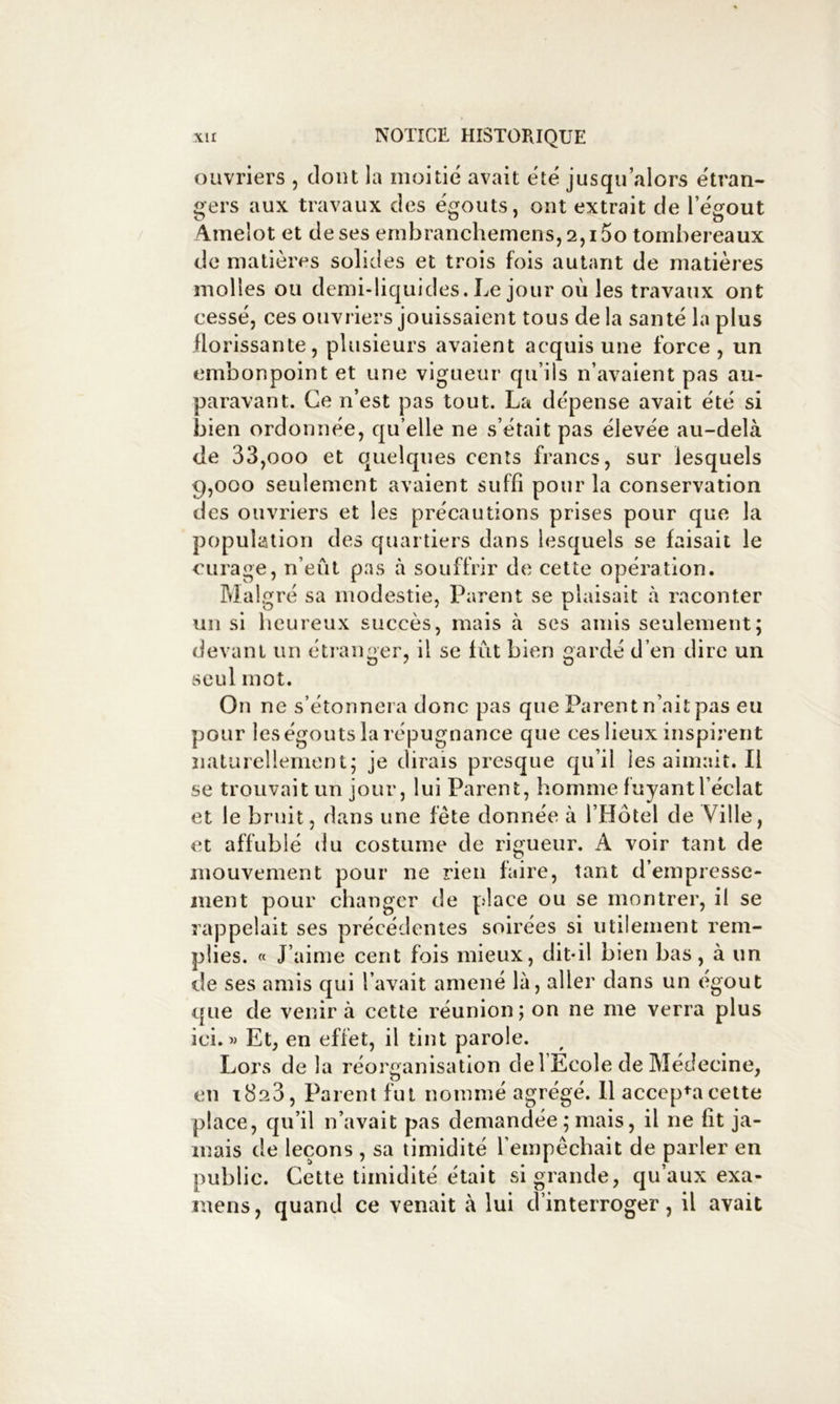 ouvriers , dont la moitié avait été jusqu’alors étran- gers aux travaux des égouts, ont extrait de l’égout A.melot et de ses embranchemcns, 2,15o tombereaux do matières solides et trois fois autant de matières molles ou demi-liquides. Le jour où les travaux ont cessé, ces ouvriers jouissaient tous de la santé la plus florissante, plusieurs avaient acquis une force, un embonpoint et une vigueur qu’ils n’avaient pas au- paravant. Ce n’est pas tout. La dépense avait été si bien ordonnée, qu’elle ne s’était pas élevée au-delà de 33,000 et quelques cents francs, sur lesquels 9,000 seulement avaient suffi pour la conservation des ouvriers et les précautions prises pour que la population des quartiers dans lesquels se faisait le curage, n’eût pas à souffrir de cette opération. Malgré sa modestie, Parent se plaisait à raconter un si heureux succès, mais à scs amis seulement; devant un étianger, il se fût bien gardé d’en dire un seul mot. On ne s’étonnera donc pas que Parent n’ait pas eu pour les égouts la répugnance que ces lieux inspirent naturellement; je dirais presque qu’il les aimait. Il se trouvait un jour, lui Parent, homme fuyantl éclat et le bruit, dans une fête donnée à l’Hôtel de Ville, et affublé du costume de rigueur. A voir tant de mouvement pour ne rien faire, tant d’empressc- iiient pour chano'cr de place ou se montrer, il se rappelait ses precedentes soirees si utilement rem- plies. « J’aime cent fois mieux, dit-il bien bas, à un de ses amis qui l’avait amené là, aller dans un egout que de venir à cette réunion; on ne me verra plus ici. » Et, en effet, il tint parole. Lors de la réorganisation de l Ecole de Médecine, en 1823, Parent fut nommé agrégé. 11 accepta celte place, qu’il n’avait pas demandée ; mais, il ne fit ja- mais de leçons , sa timidité l’empêchait de parler en public. Cette timidité était si grande, qu’aux exa- mens , quand ce venait à lui d’interroger, il avait