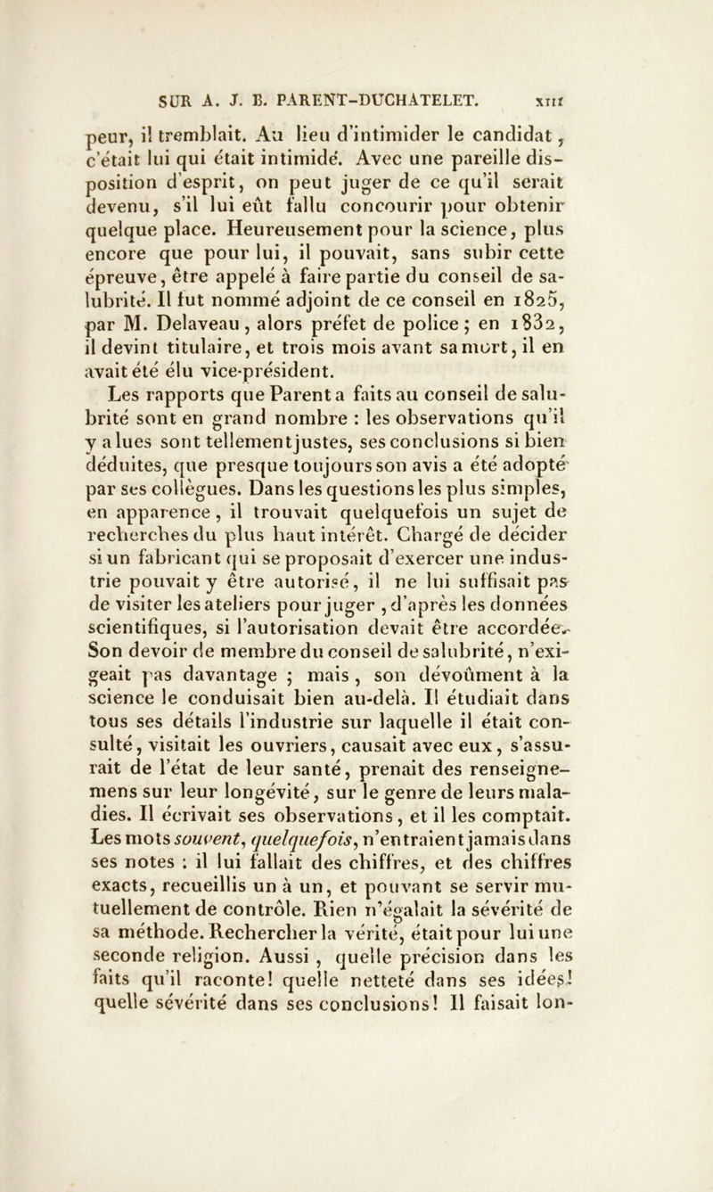 peur, il tremblait. Au lieu d’intimider le candidat, c’était lui qui était intimide'. Avec une pareille dis- position d’esprit, on peut juger de ce qu’il serait devenu, s’il lui eût fallu concourir ]jour obtenir quelque place. Heureusement pour la science, plus encore que pour lui, il pouvait, sans subir cette épreuve, être appelé à faire partie du conseil de sa- lubrité. Il fut nommé adjoint de ce conseil en iSsS, par M. Delaveau, alors préfet de police; en i832, il devint titulaire, et trois mois avant sa mort, il en avait été élu vice-président. Les rapports que Parent a faits au conseil de salu- brité sont en grand nombre : les observations qu’il y allies sont tellement justes, ses conclusions si bien déduites, que presque toujours son avis a été adopté' par ses collègues. Dans les questions les plus simples, en apparence, il trouvait quelquefois un sujet de recVierches du plus haut intérêt. Chargé de décider si un fabricant qui se proposait d’exercer une indus- trie pouvait y être autorisé, il ne lui suffisait pas de visiter les ateliers pour juger , d’après les données scientifiques, si l’autorisation devait être accordée-- Son devoir de membre du conseil de salubrité, n’exi- geait pas davantage ; mais , son dévoûment à la science le conduisait bien au-delà. Il étudiait dans tous ses détails l’industrie sur laquelle il était con- sulté, visitait les ouvriers, causait avec eux, s’assu- rait de l’état de leur santé, prenait des renseigne- mens sur leur longévité, sur le genre de leurs mala- dies. Il écrivait ses observations, et il les comptait. Les mois souvent^ quelquefois^ n’entraient jamais dans ses notes : il lui fallait des chiffres, et des chiffres exacts, recueillis un à un, et pouvant se servir mu- tuellement de contrôle. Rien n’égalait la sévérité de sa méthode. Rechercher la vérité, était pour lui une seconde religion. Aussi , quelle précision dans les faits qu’il raconte! quelle netteté dans ses idées,! quelle sévérité dans ses conclusions! Il faisait Ion-