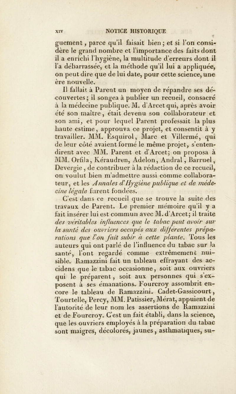 guement, parce qu’il faisait bien; et si l’on consi- dère le grand nombre et l’importance des faits dont il a enrichi l’hygiène, la multitude d’erreurs dont il i’a débarrassée, et la méthode qu’il lui a appliquée, on peut dire que de lui date, pour cette science, une ère nouvelle. Il fallait à Parent un moyen de répandre ses dé- couvertes; il songea à publier un recueil, consacré à la médecine publique. M. d’Arcet qui, après avoir été son maître, était devenu son collaborateur et son ami, et pour lequel Parent professait la plus haute estime, approuva ce projet, et consentit à y travailler. MM. Esquirol, Marc et Villermé, qui de leur côté avaient formé le même projet, s’enten- dirent avec MM. Parent et d’Arcet; on proposa à MM. Orfila, Kéraudren, Adelon, Andral, Barruel, Devergie, de contribuer à la rédaction de ce recueil, on voulut bien m’admettre aussi comme collabora- teur, et les Annales cTHygiène publique et de méde- cine légale furent fondées. C’est dans ce recueil que se trouve la suite des travaux de Parent. Le premier mémoire qu’il y a fait insérer lui est commun avec M. d’Arcet; il traite des véritables influences que le tabac peut avoir sur la santé des ouvriers occupés aux différentes prépa- rations que l’on fait subir à cette plante. Tous les auteurs qui ont parlé de l’influence du tabac sur la santé, l’ont reo;ardé comme extrêmement nui- sible. Ramazzini fait un tableau effrayant des ac- cidens que le tabac occasionne, soit aux ouvriers qui le préparent, soit aux personnes qui s’ex- posent à ses émanations. Fourcroy assombrit en- core le tableau de Ramazzini. Cadet-Gassicourt, Tour tel le, Percy, MM. Pâtissier, Mérat, appuient de l’autorité de leur nom les assertions de Ramazzini et de Fourcroy. C’est un fait établi, dans la science, que les ouvriers employés à la préparation du tabac sont maigres, décolorés, jaunes, asthmatiques, su-