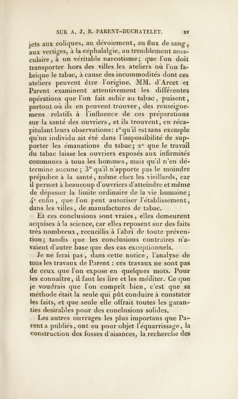 jets aux coliques, au dévoiement, au flux de sang, aux vertiges, à la céphalalgie, au trenibleaient mus- culaire , à un véritable riarcotisme ; que l’on doit transporter hors des villes les ateliers où l’on fa- brique le tabac, à cause des incommodités dont ces ateliers peuvent être l’origine. MM. d’Arcet et Parent examinent attentivement les différentes opérations que l’on fait subir au tabac, puisent, partout où ils en peuvent trouver, des renseigne- mens relatifs à l’influence de ces préparations sur la santé des ouvriers, et ils trouvent, en réca- pitulant leurs observations: qu’il est sans exemple qu’un individu ait été dans l’impossibilité de sup- porter les émanations du tabac; que le travail du tabac laisse les ouvriers exposés aux infirmités communes à tous les hommes, mais qu’il n’en dé- termine aucune ; 3° qu’il n’apporte pas le moindre préjudice à la santé, même chez les vieillards, car il permet à beaucoup d’ouvriers d’atteindre et même de dépasser la limite ordinaire de la vie humaine; 4° enfin, que l’on peut autoriser l’établissement, dans les villes, de manufactures de tabac. Et ces conclusions sont vraies, elles demeurent acquises à la science, car elles reposent sur des faits très nombreux, recueillis à l’abri de toute préven- tion; tandis que les conclusions contraires n’a- vaient d’autre base que des cas exceptionnels. Je ne ferai pas , dans c'ette notice, l’analyse de tous les travaux de Parent : ces travaux ne sont pas de ceux que l’on expose en quelques mots. Pour les connaître, il faut les lire et les méditer. Ce que je voudrais que l’on comprît bien, c’est que sa méthode était la seule qui pût conduire à constater les faits, et que seule elle offrait toutes les garan- ties désirables pour des conclusions solides. Les autres ouvrages les plus importans que Pa- rent a publiés, ont eu pour objet l’équarrissage, la construction des fosses d’aisances, la recherche des