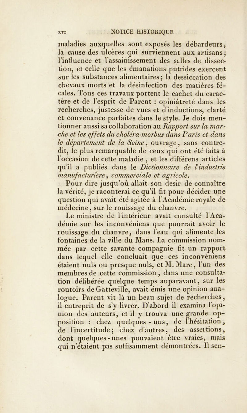 maladies auxquelles sont exposés les débardeurs, la cause des ulcères qui surviennent aux artisans; l’influence et l’assainissement des salles de dissec- tion, et celle que les émanations putrides exercent sur les substances alimentaires; la dessiccation des chevaux morts et la désinfection des matières fé- cales. Tous ces travaux portent le cachet du carac- tère et de l’esprit de Parent : opiniâtreté dans les recherches, justesse de vues et d’inductions, clarté et convenance parfaites dans le style. Je dois men- tionner aussi sa collaboration au Rapport sur la mar- che et les effets du clioléra-morhus dans Paris et dans le département de la Seine ^ ouvrage, sans contre- dit, le plus remarquable de ceux qui ont été faits à l’occasion de cette maladie , et les différens articles qu’il a publiés dans le Dictionnaire de l'industrie manufacturière ^ commerciale et agricole. Pour dire jusqu’où allait son désir de connaître la vérité, je raconterai ce qu’il fit pour décider une question qui avait été agitée à l’Académie royale de médecine, sur le rouissage du chanvre. Le ministre de l’intérieur avait consulté l’Aca- démie sur les inconvéniens que pourrait avoir le rouissage du chanvre, dans l’eau qui alimente les fontaines de la ville du Mans. La commission nom- mée par cette savante compagnie fit un rapport dans lequel elle concluait que ces inconvéniens étaient nuis ou presque nuis, et M. Marc, l’un des membres de cette commission, dans une consulta- tion délibérée quelque temps auparavant, sur les vouloirs de Gatteville, avait émis une opinion ana- logue. Parent vit là un beau sujet de recherches, il entreprit de s’y livrer. D’abord il examina l’opi- nion des auteurs, et il y trouva une grande op- position : chez quelques-uns, de l’hésitation, de l’incertitude; chez d’autres, des assertions, dont quelques-unes pouvaient être vraies, mais qui n’étaient pas suffisamment démontrées. Il sen-