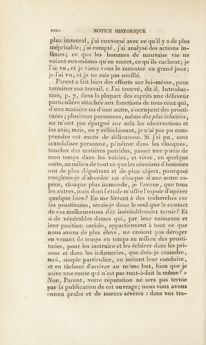 plus immoral, j’ai conversé avec ce qu’il y a de plus méprisable; j’ai compté, j’ai analysé des actions in- fâmes; ce que les hommes de mauvaise vie ne voient eiix-mémes qu’en secret, ce qu’ils cachent; je l’ai vu , et je viens vous le raconter au grand jour: • 1» • • • Mi / ® J 7 je 1 ai vu , et je ne suis pas souille. Parent a fait bien des efforts sur lui-même, pour terminer son travail. <( J’ai trouvé, dit-il, Introduc- tion, p. y, dans la plupart des esprits une défaveur particulière attachée aux fonctions de tous ceux qui, d une manière ou d’une autre, s’occupent des prosti- tuées ; plusieurs personnes, même des plus éclairées ^ ne m’ont pas épargné sur cela les observations et les avis; mais, en y réfléchissant, je n’ai pas pu com- prendre cet excès de délicatesse. Si j’ai pu , sans scandaliser personne, pénétrer dans les cloaques, toucher des matières putrides, passer une p irtie de mon temps dans les voiries, et vivre, en quelque sorte, au milieu de tout ce aue les réunions d iiommes ont de plus dégoûtant et de plus abject, pourquoi rougirais-je d’aborder un cloaque d’une autre es- pèce, cloaque plus immonde, je l’avoue, cjue tous les autres, mais dont l étude m’offre l’espoir d’opérer quelque bien En me livrant à des recherches sur les prostituées, serais-je doue le seul que le contact de ces malheureuses dût inévitablement ternir.^ Et si de vénérables dames qui, par leur naissance et leur position sociale, appartiennent à tout ce que nous avons de plus élevé, ne croient pas déroger en venant de temps en temps au milieu des prosti- tuées, pour les instruire et les éclairer dans les pri- sons et dans les infirmeries, que dois-je craindre, moi, simple particulier, eu imitant leur conduite, et en lâchant d’arriver au niaine but, bien que je suive une route qui n’est pas tout-à-lait la même.^ » •Non, Parent, votre réputation ne sera pas ternie par la publication de cet ouvrage; nous vous avons connu probe et de moeurs sévères : dans vos tra-