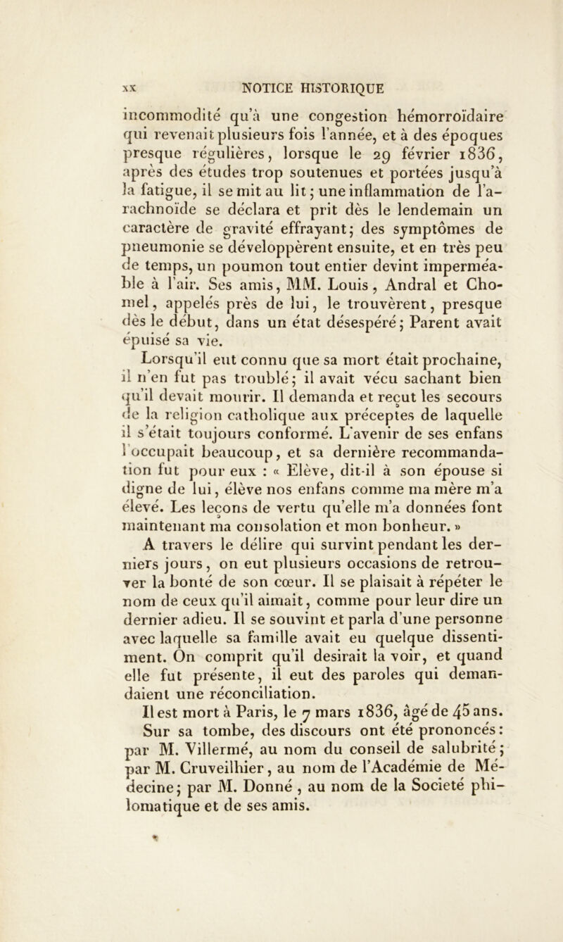 incommodité qu’à une congestion hémorroïdaire qui revenait plusieurs fois l’année, et à des époques presque régulières, lorsque le 29 février i836, après des études trop soutenues et portées jusqu’à la fati gue, il se mit au lit j une inflammation de l’a- rachnoïde se déclara et prit dès le lendemain un caractère de gravité effrayant; des symptômes de pneumonie se développèrent ensuite, et en très peu de temps, un poumon tout entier devint imperméa- ble à l’air. Ses amis, MM. Louis, Andral et Cho- inel, appelés près de lui, le trouvèrent, presque dès le début, dans un état désespéré; Parent avait épuisé sa vie. Lorsqu’il eut connu que sa mort était prochaine, il n’en fut pas troublé; il avait vécu sachant bien qu’il devait mourir. Il demanda et reçut les secours <!e la religion catholique aux préceptes de laquelle il s’était toujours conformé. L’avenir de ses enfans l’occupait beaucoup, et sa dernière recommanda- tion fut pour eux : « Elève, dit-il à son épouse si digne de lui, élève nos enfans comme ma mère m’a élevé. Les leçons de vertu qu’elle m’a données font maintenant ma consolation et mon bonheur. » A travers le délire qui survint pendant les der- niers jours, on eut plusieurs occasions de retrou- ver la bonté de son cœur. Il se plaisait à répéter le nom de ceux qu’il aimait, comme pour leur dire un dernier adieu. Il se souvint et parla d’une personne avec laquelle sa famille avait eu quelque dissenti- ment. On comprit qu’il desirait la voir, et quand elle fut présente, il eut des paroles qui deman- daient une réconciliation. Il est mort à Paris, le y mars i836, âgé de 4^ ans. Sur sa tombe, des discours ont été prononcés : par M. Villermé, au nom du conseil de salubrité; par M. Cruveilhier, au nom de l’Académie de Mé- decine; par M. Donné , au nom de la Société phi- lomatique et de ses amis.