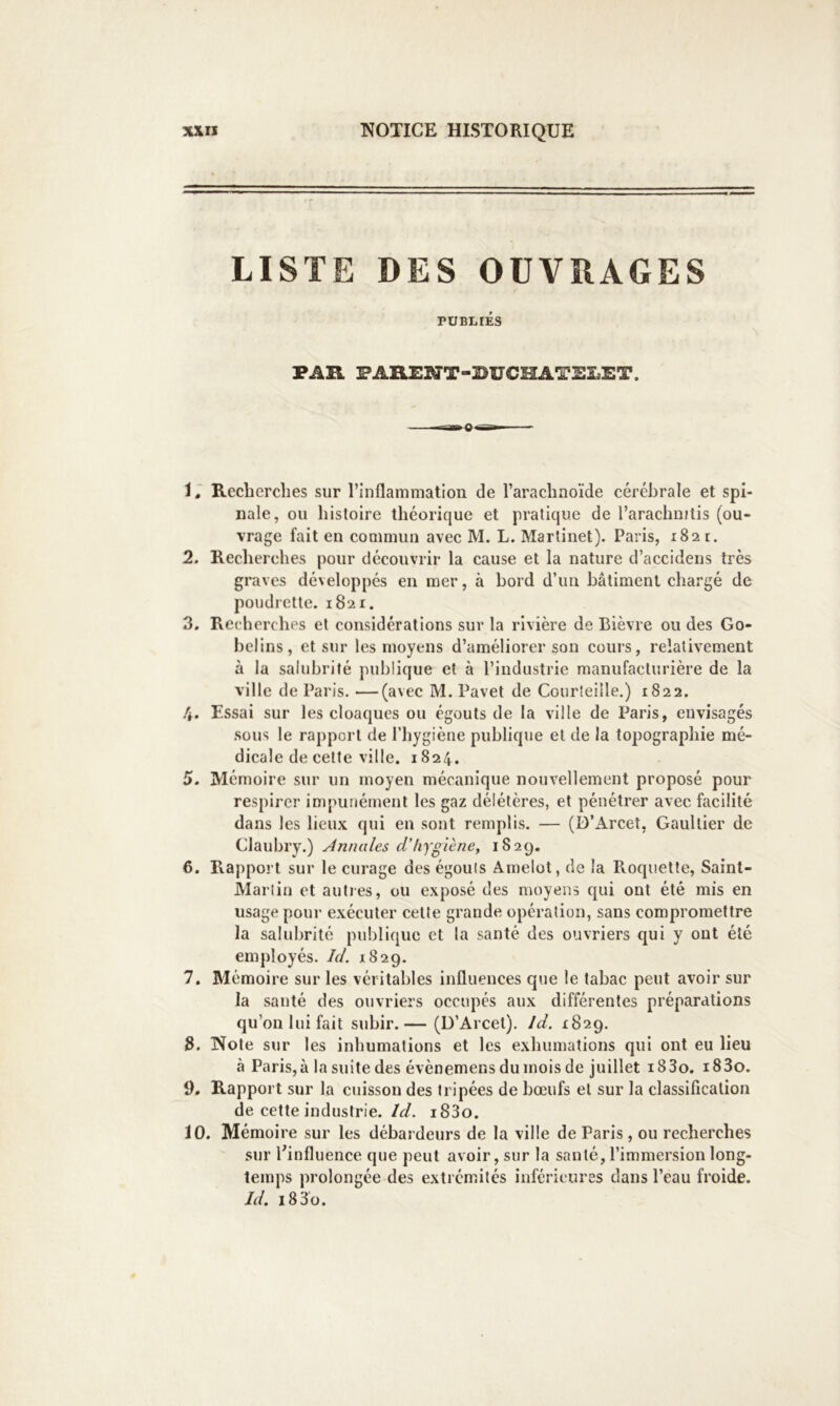 LISTE DES OUVRAGES PUBLIÉS PAR FARENT-BUCHATELET. 1. Recherches sur l’inflammation de l’arachnoïde cérébrale et spi- nale, on histoire théorique et pratique de l’arachnitis (ou- vrage fait en commun avec M. L. Martinet). Paris, 1821. 2. Recherches pour découvrir la cause et la nature d’accidens très graves développés en mer, à bord d’un bâtiment chargé de poudrette. 1821. 3. Recherches et considérations sur la rivière de Bièvre ou des Go- helins, et sur les moyens d’améliorer son cours, relativement à la salubrité publique et à l’industrie manufacturière de la ville de Paris. —(avec M. Pavet de Courleiile.) 1822. 4. Essai sur les cloaques ou égouts de la ville de Pai’is, envisagés sous le rapport de l’hygiène publique et de la topographie mé- dicale de celte ville. 1824. 5. Mémoire sur un moyen mécanique nouvellement proposé pour respirer impunément les gaz délétères, et pénétrer avec facilité dans les lieux qui en sont remplis. — (D’Arcet, Gaultier de Claubry.) y4nmiles d’hygiène, 1829. 6. Rapport sur le curage des égouts Amelot, de la Rocjiiette, Saint- Martin et auties, ou exposé des moyens cpii ont été mis en usage pour exécuter cette grande opération, sans compromettre la salubrité publique et la santé des ouvriers qui y ont été employés. Id. 1829. 7. Mémoire sur les véritables influences que le tabac peut avoir sur la santé des ouvriers occupés aux différentes préparations qu’on lui fait subir.— (D’Arcel). Id. 1829. 3. Note sur les inhumations et les exhumations qui ont eu lieu à Paris, à la suite des évènemens du mois de juillet i83o. i83o. 9. Rapport sur la cuisson des fripées de bœufs et sur la classification de cette industrie, /c/. i83o. 10. Mémoire sur les débardeurs de la ville de Paris , ou recherches sur ^influence que peut avoir, sur la santé, l’immersion long- temps prolongée des extrémités inférieures dans l’eau froide. Jd. i83o.