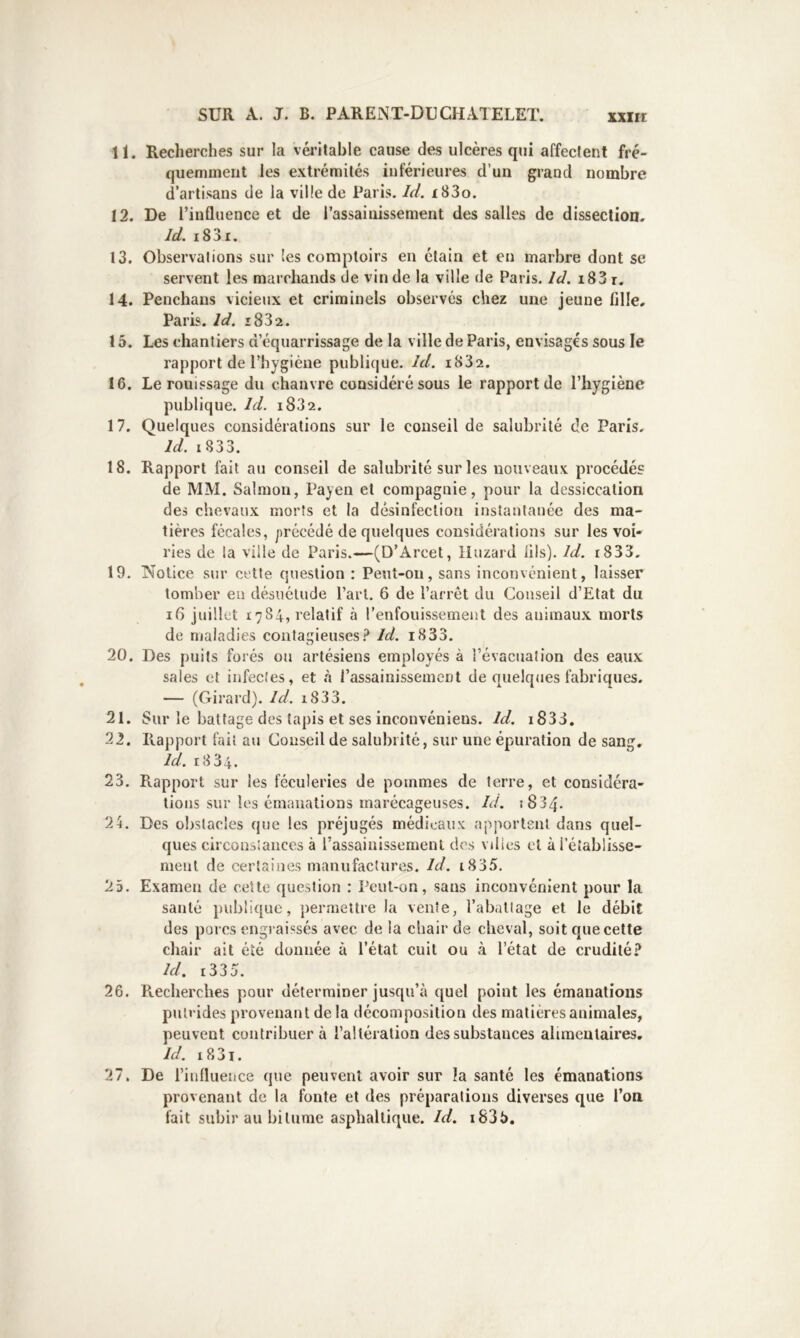 11. 12. 13. 14. 15. 16. 17. 18. 19. 20. 21. 22. 23. 24. 25. 26. 27. Recherches sur la véritable cause des ulcères qui affectent fré- quemment les extrémités inférieures d’un grand nombre d’artisans de la ville de Paris. Id, 183o. De l’influence et de l’assainissement des salles de dissection. Id. i83i. Observations sur les comptoirs en étain et en marbre dont se servent les marchands de vin de la ville de Paris. Id. i83 r. Penchans vicieux et criminels observés chez une jeune fille. Paris. Id. î832. Les chantiers d’équarrissage de la ville de Paris, envisagés sous le rapport de l’hygiène publique. Id. i832. Le rouissage du chanvre considéré sous le rapport de l’hygiène publique. Id. i832. Quelques considérations sur le conseil de salubrité de Paris. Id, i833. Rapport lait au conseil de salubrité sur les nouveaux procédés de MM. Salmon, Payen et compagnie, pour la dessiccation des chevaux morts et la désinfection instantanée des ma- tières fécales, précédé de quelques considérations sur les voi- ries de la ville de Paris.—(D’Arcet, lluzard fils). Id. i833. Notice sur cette question : Pent-oii, sans inconvénient, laisser tomber en désuétude Part. 6 de l’arrêt du Conseil d’Etat du i6 juillet 1784, relatif à l’enfouissement des animaux morts de maladies contagieusesId. 1833. Des puits forés ou artésiens employés à l’évacuation des eaux sales et infectes, et à l’assainissement de quelques fabriques. — (Girard). Id. i833. Sur le battage des (apis et ses inconvéniens. Id. i833, Raj)port fait au Conseil de salubrité, sur une épuration de sang, Id. r834. Rapport sur les féculeries de pommes de terre, et considéra- tions sur les émanations marécageuses. Id. 1834. Des obstacles que les préjugés médicaux apportent dans quel- ques circonstances à l’assainissement des villes et à rétablisse- ment de certaines manufoctures. Id. i835. Examen de ceUo question : Peut-on, sans inconvénient pour la santé publique, permettre la vente, l’abattage et le débit des pores engraissés avec de la chair de cheval, soit que cette chair ait été donnée à l’état cuit ou à l’état de crudité? Id, i335. Recherches pour déterminer jusqu’à quel point les émanations putrides provenant delà décomposition des matières animales, peuvent contribuer à l’altération des substances alaneulaires, Id. i83t. De rinfluence que peuvent avoir sur la santé les émanations provenant de la fonte et des préparations diverses que l’on fait subir au bitume asphaltique. Id. i835.