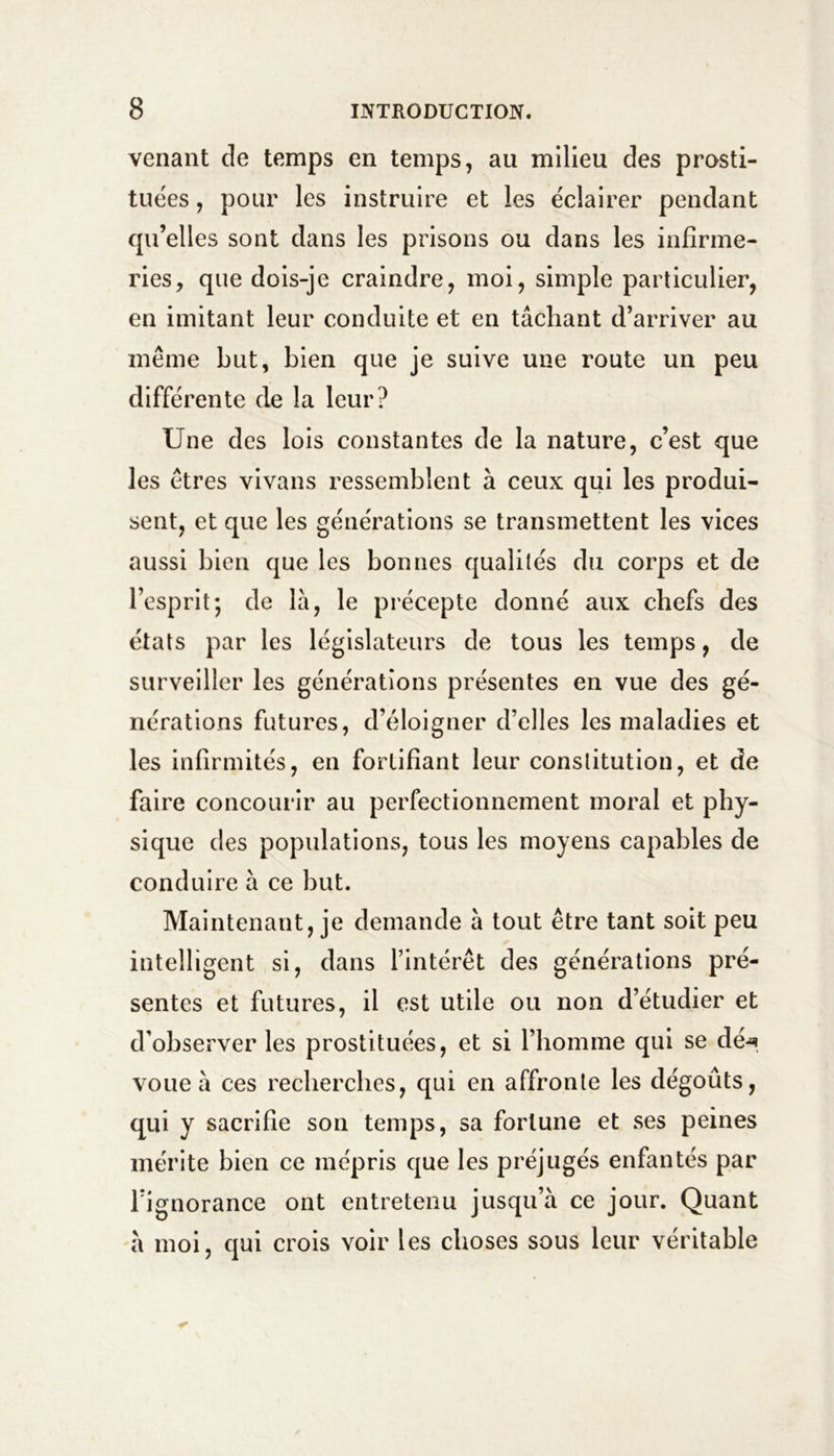 venant de temps en temps, au milieu des prosti- tuées , pour les instruire et les éclairer pendant qu’elles sont dans les prisons ou dans les infirme- ries, que dois-je craindre, moi, simple particulier, en imitant leur conduite et en tâchant d’arriver au meme but, bien que je suive une route un peu différente de la leur? Une des lois constantes de la nature, c’est que les êtres vivans ressemblent à ceux qui les produi- sent, et que les générations se transmettent les vices aussi bien que les bonnes qualités du corps et de l’esprit; de là, le précepte donné aux chefs des états par les législateurs de tous les temps, de surveiller les générations présentes en vue des gé- nérations futures, d’éloigner d’elles les maladies et les infirmités, en fortifiant leur constitution, et de faire concourir au perfectionnement moral et phy- sique des populations, tous les moyens capables de conduire à ce but. Maintenant, je demande à tout être tant soit peu intelligent si, dans l’intérêt des générations pré- sentes et futures, il est utile ou non d’étudier et d’observer les prostituées, et si l’homme qui se dé-*? voue à ces recherches, qui en affronte les dégoûts, qui y sacrifie son temps, sa fortune et ses peines mérite bien ce mépris que les préjugés enfantés par l’ignorance ont entretenu jusqu’à ce jour. Quant à moi, qui crois voir les choses sous leur véritable